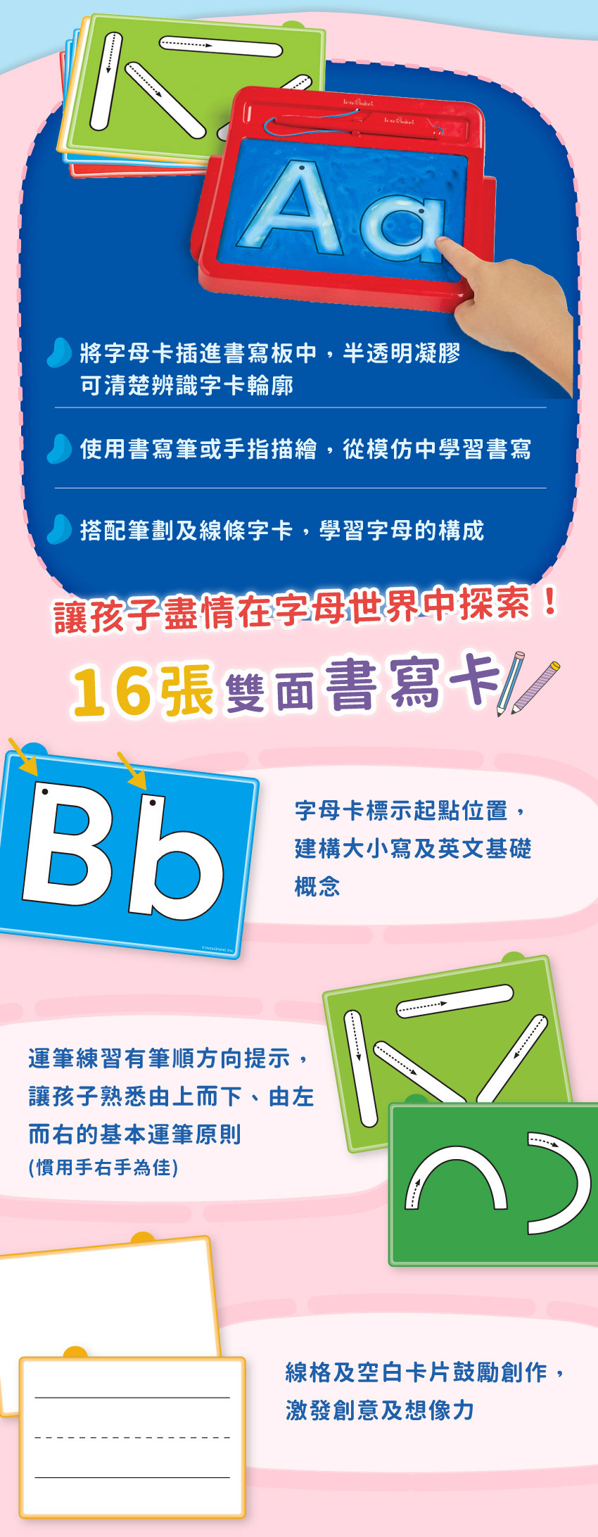 將字母卡插進書寫板中,半透明凝膠,可清楚辨識字卡輪廓。使用書寫筆或手指描繪,從模仿中學習書寫,搭配筆劃及線條字卡,學習字母的構成,讓孩子盡情在字母世界中探索!16張雙面書寫卡,字母卡標示起點位置,建構大小寫及英文基礎概念,運筆練習有筆順方向提示,讓孩子熟悉運筆原則,線格及空白卡片鼓勵創作,激發創意及想像力