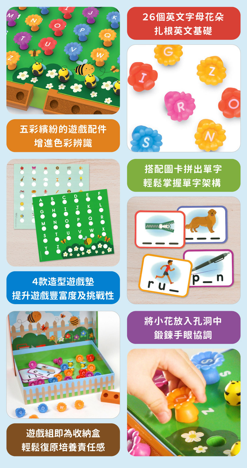 26個英文字母花朵,扎根英文基礎;五彩繽紛的遊戲配件,增進色彩辨識;搭配圖卡拼出單字,輕鬆掌握單字架構;l4款造型遊戲墊,提升遊戲豐富度及挑戰性;將小花放入孔洞中,鍛錬手眼協調;遊戲組即為收納盒,輕鬆復原培養責任感