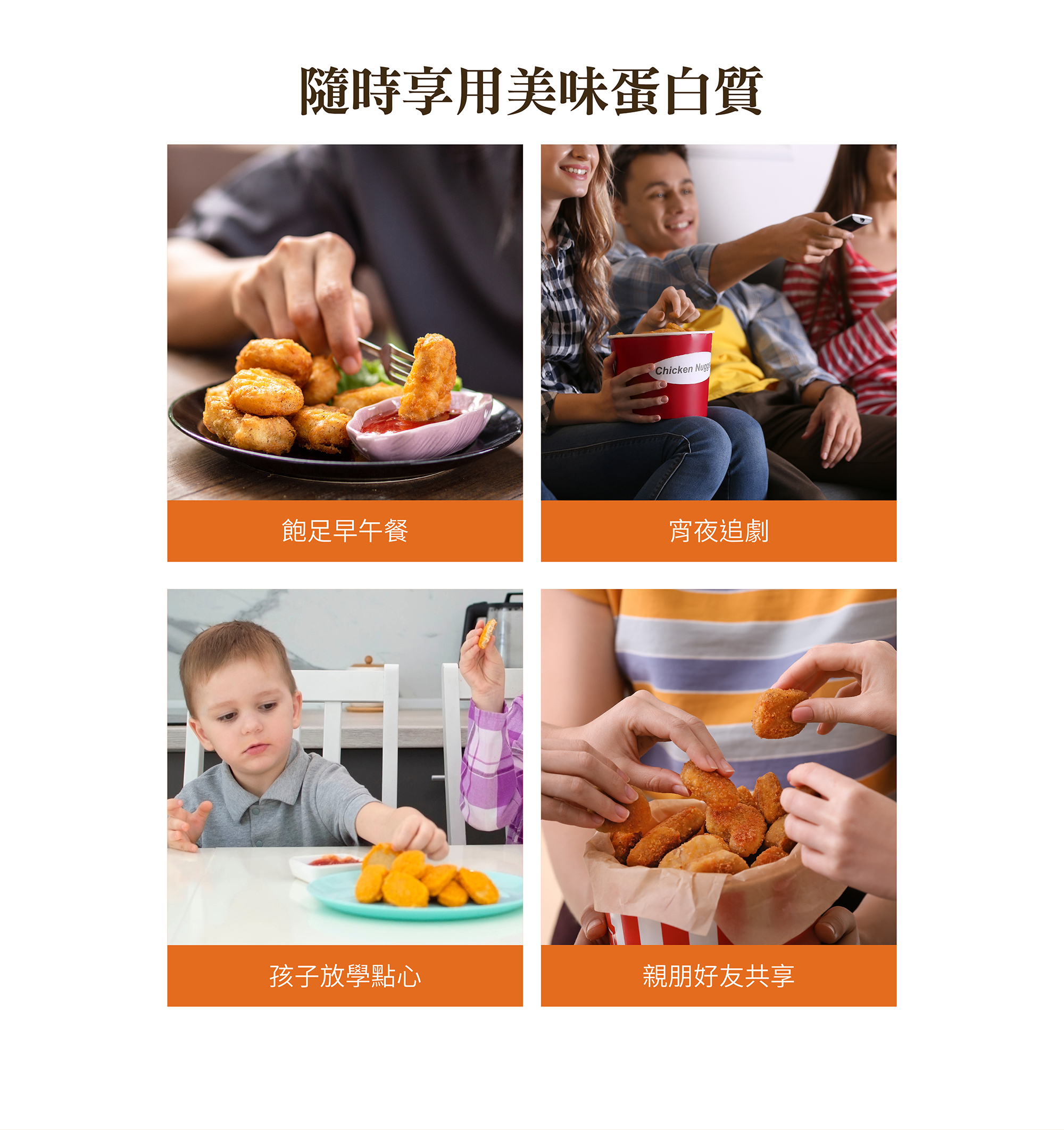 隨時享用美味蛋白質,飽足早午餐,宵夜追劇,孩子放學點心,親朋好友共享