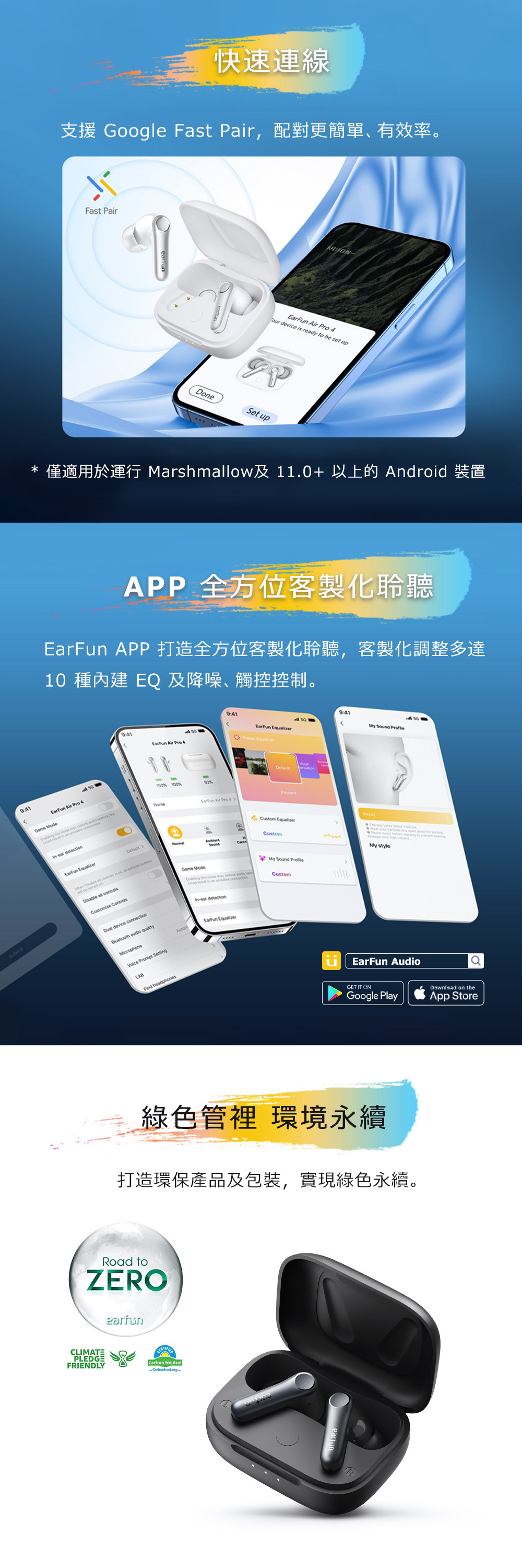 Submit快速連線支援 Gogle Fst air配對更簡單有效率。Fast PairDone   our device is ready  be set upSet up* 僅適用於運行 Marshmow及11.0+以上的 Android 裝置APP 全方位客製化聆聽EarF APP 打造全方位客製化聆聽客製化調整多達10 種 EQ及降噪觸控控制。  Pro 4Game Mode      ,   in  unear detection 9:41 My Sound 9:41Preset Equalizer Air Pro 4   is on, all   oDisable all Customize Dual device connectionBluetooth audio qualityMicrophoneVoice Prompt Setting-100 100%%NameLABFind headphonesAutom Air Pro 4ReadyCustom EqualizerCustomMy Sound Game Mode   may  Custom-ear detectionEarFun EqualizerThe      in a        to  My styleEarFun AudioGET IT ONDownload on theGoogle PlayApp Store綠色管裡 環境永續打造環保產品及包裝,實現綠色永續。Road toZEROearfunCLIMATEPLEDGEFRIENDLYCarbon NeutralCarbonfund.org-P