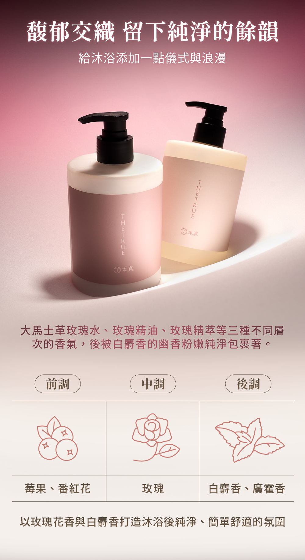 大馬士革玫瑰水、玫瑰精油、玫瑰精萃等三種層次的香氣,與白麝香一同打造沐浴後簡單舒適的氛圍,增添儀式感與浪漫