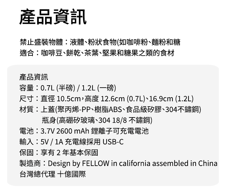 產品資訊禁止盛裝物體:液體、粉狀食物(如咖啡粉、麵粉和糖適合:咖啡豆、餅乾、茶葉、堅果和糖果之類的食材產品資訊容量:0.7L(半磅)/1.2L(一磅)尺寸:直徑 10.5cm,高度 12.6cm (0.7L)、16.9cm (1.2L)材質:上蓋(聚丙烯-PP、樹脂ABS、食品級矽膠、304不鏽鋼)瓶身(高硼矽玻璃、30418/8不鏽鋼)電池:3.7V 2600mAh 離子可充電電池輸入:5V / 1A 充電線採用USB-C保固:享有2年基本保固製造商:Design by FELLOW in california assembled in China台灣總代理 國際