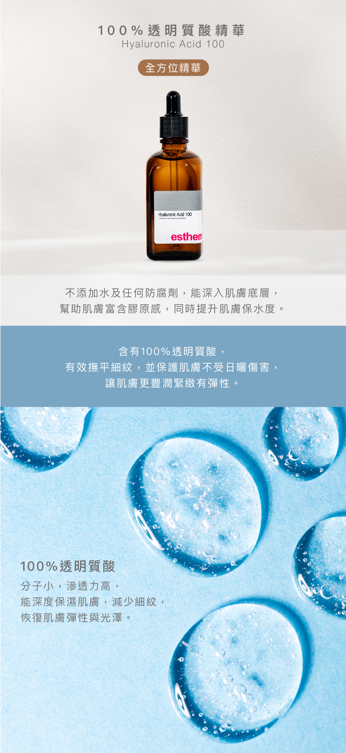 100%透明質酸精華 Hyaluronic Acid 100 Serum 全方位精華  功效 不添加水及任何防腐劑，能深入肌膚底層，幫助肌膚富含膠原感，同時提升肌膚保水度。  成分 含有100%透明質酸，有效撫平細紋，並保護肌膚不受日曬傷害，讓肌膚更豐潤緊緻有彈性。  100%透明質酸：分子小，滲透力高，能深度保濕肌膚，減少細紋，恢復肌膚彈性與光澤。