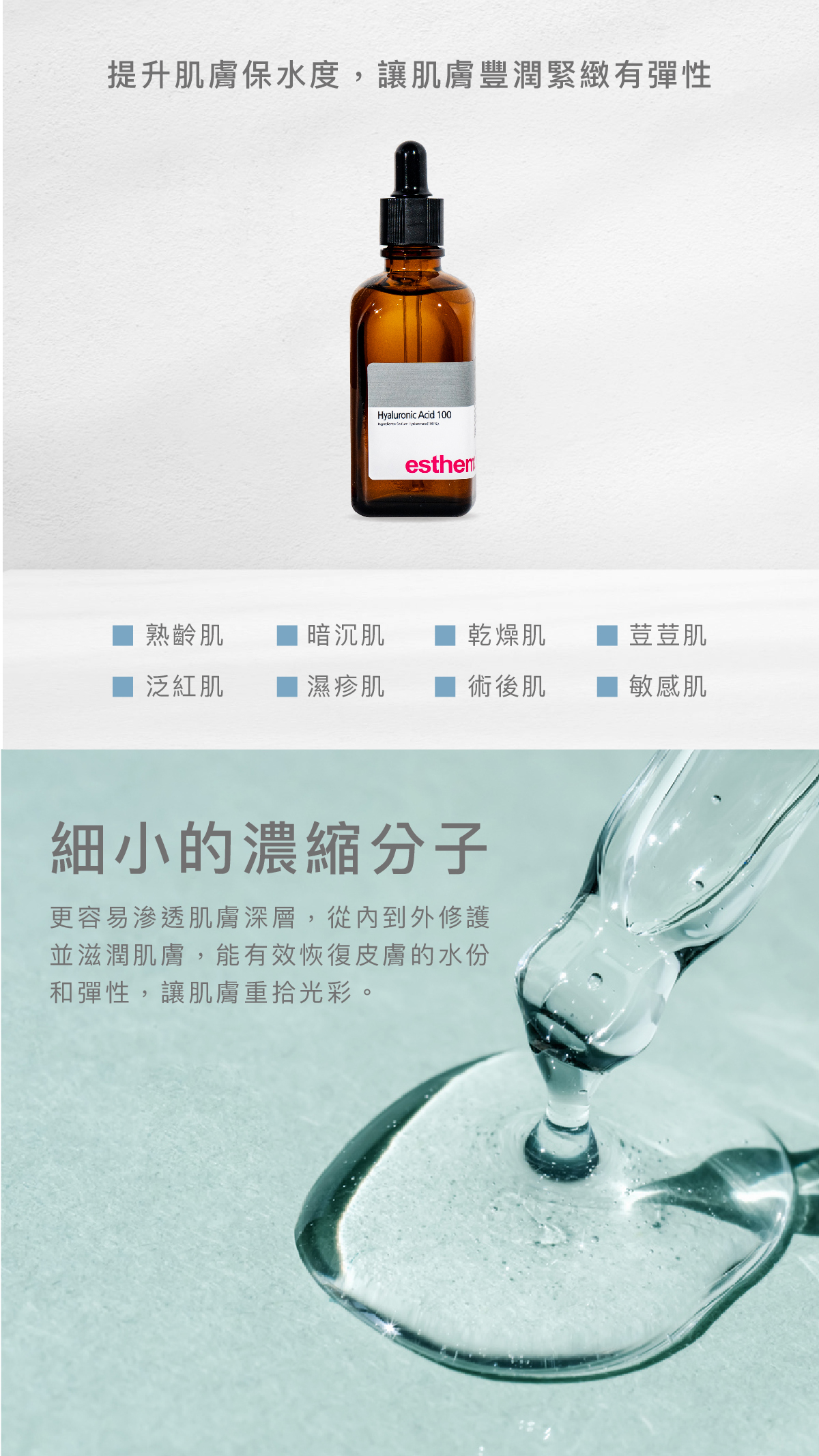 提升肌膚保水度，讓肌膚豐潤緊緻有彈性  適用肌膚 熟齡肌、暗沉肌、乾燥肌、荳荳肌、泛紅肌、濕疹肌、術後肌、敏感肌  細⼩的濃縮分⼦ 更容易滲透肌膚深層，從內到外修護並滋潤肌膚，能有效恢復皮膚的水份和彈性，讓肌膚重拾光彩。
