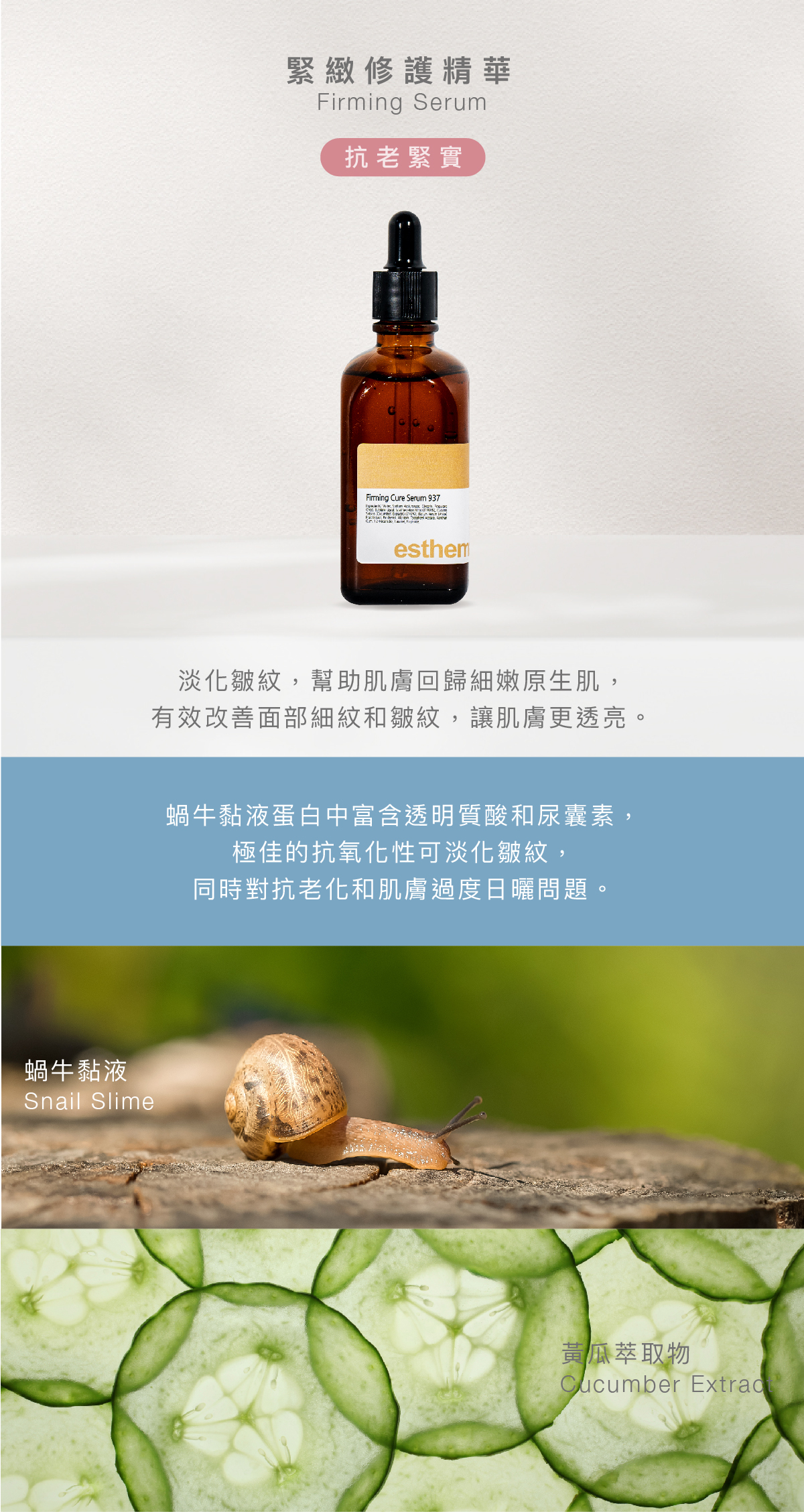 緊緻修護精華  Firming Serum 抗老緊實  功效 淡化皺紋，幫助肌膚回歸細嫩原生肌，有效改善面部細紋和皺紋，讓肌膚更透亮。  成分 蝸牛黏液蛋白中富含透明質酸和尿囊素，極佳的抗氧化性可淡化皺紋，同時對抗老化和肌膚過度日曬問題。   蝸牛黏液、黃瓜萃取物