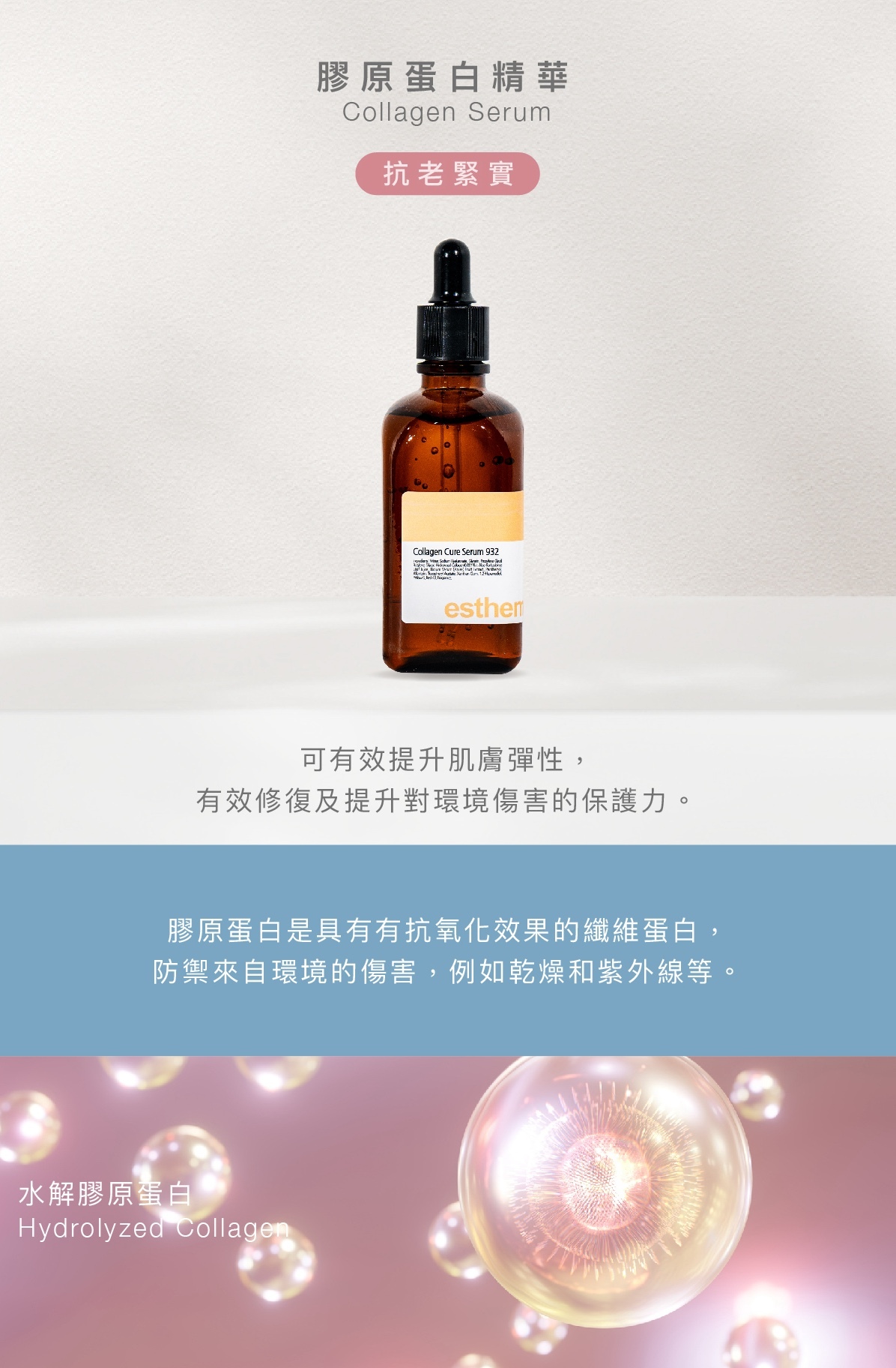 膠原蛋白精華  Collagen Serum 抗老緊實  功效 可有效提升肌膚彈性，有效修復及提升對環境傷害的保護力。  成分 膠原蛋白是具有有抗氧化效果的纖維蛋白，防禦來自環境的傷害，例如乾燥和紫外線等。    水解膠原蛋白