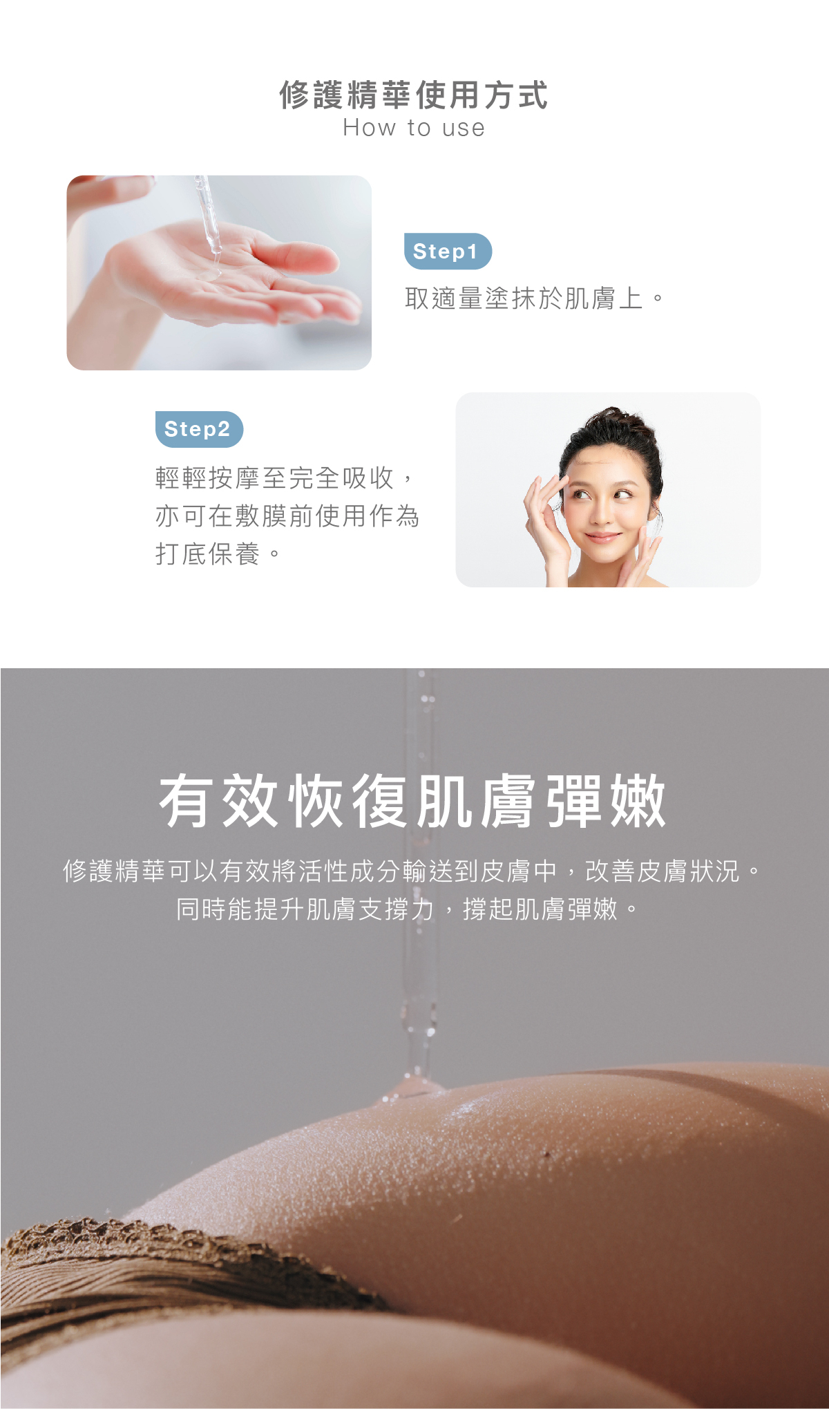 修護精華使用方式  步驟1：取適量塗抹於肌膚上。  步驟2： 輕輕按摩至完全吸收，亦可在敷膜前使用作為打底保養。  有效恢復肌膚彈嫩 修護精華可以有效將活性成分輸送到皮膚中，改善皮膚狀況。同時能提升肌膚支撐力，撐起肌膚彈嫩。