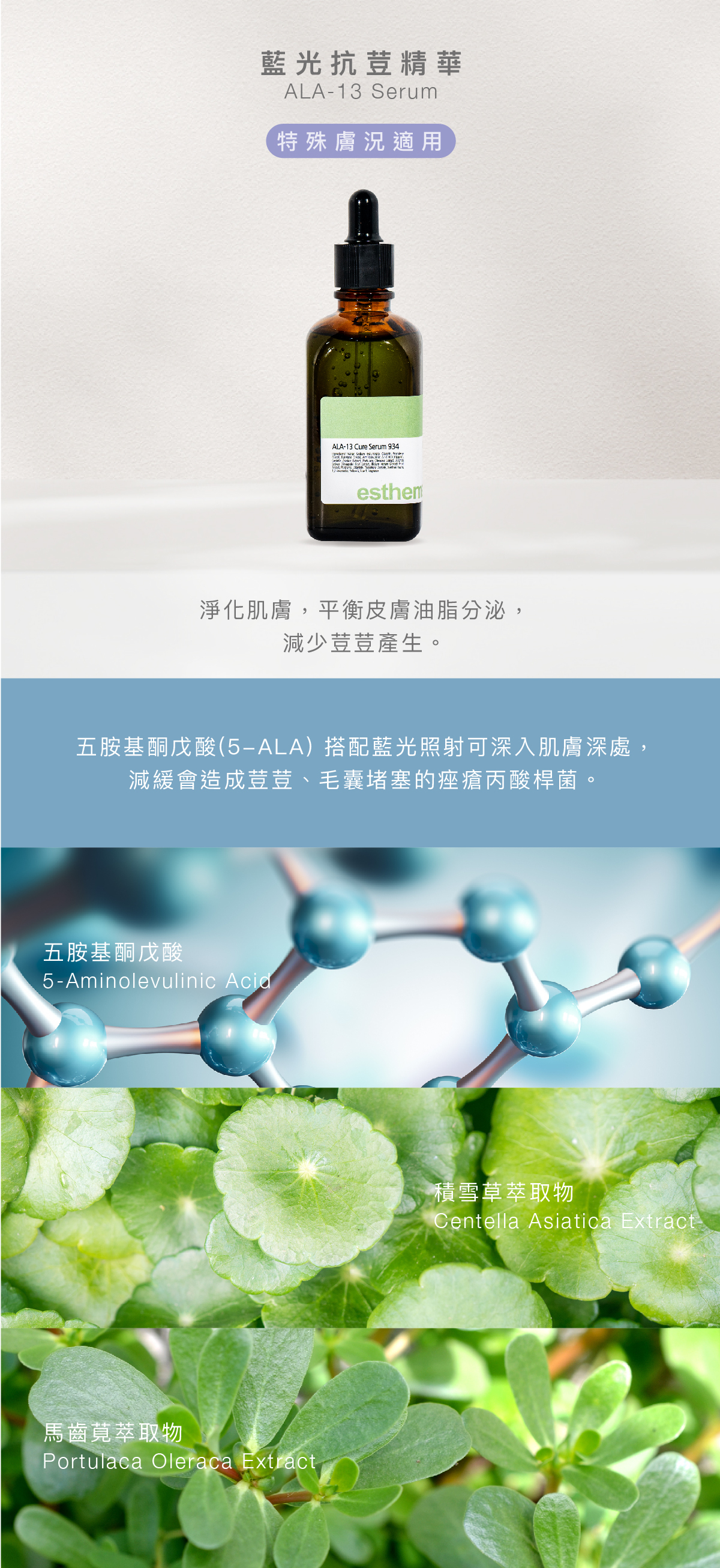 藍光抗荳精華 ALA-13 Serum 特殊膚況 功效 淨化肌膚,平衡皮膚油脂分泌,減少荳荳產生。 成分 五胺基酮戊酸(5-ALA) 搭配藍光照射可深入肌膚深處,減緩會造成荳荳、毛囊堵塞的痤瘡丙酸桿菌。 五胺基酮戊酸、積雪草萃取物、馬齒莧萃取物