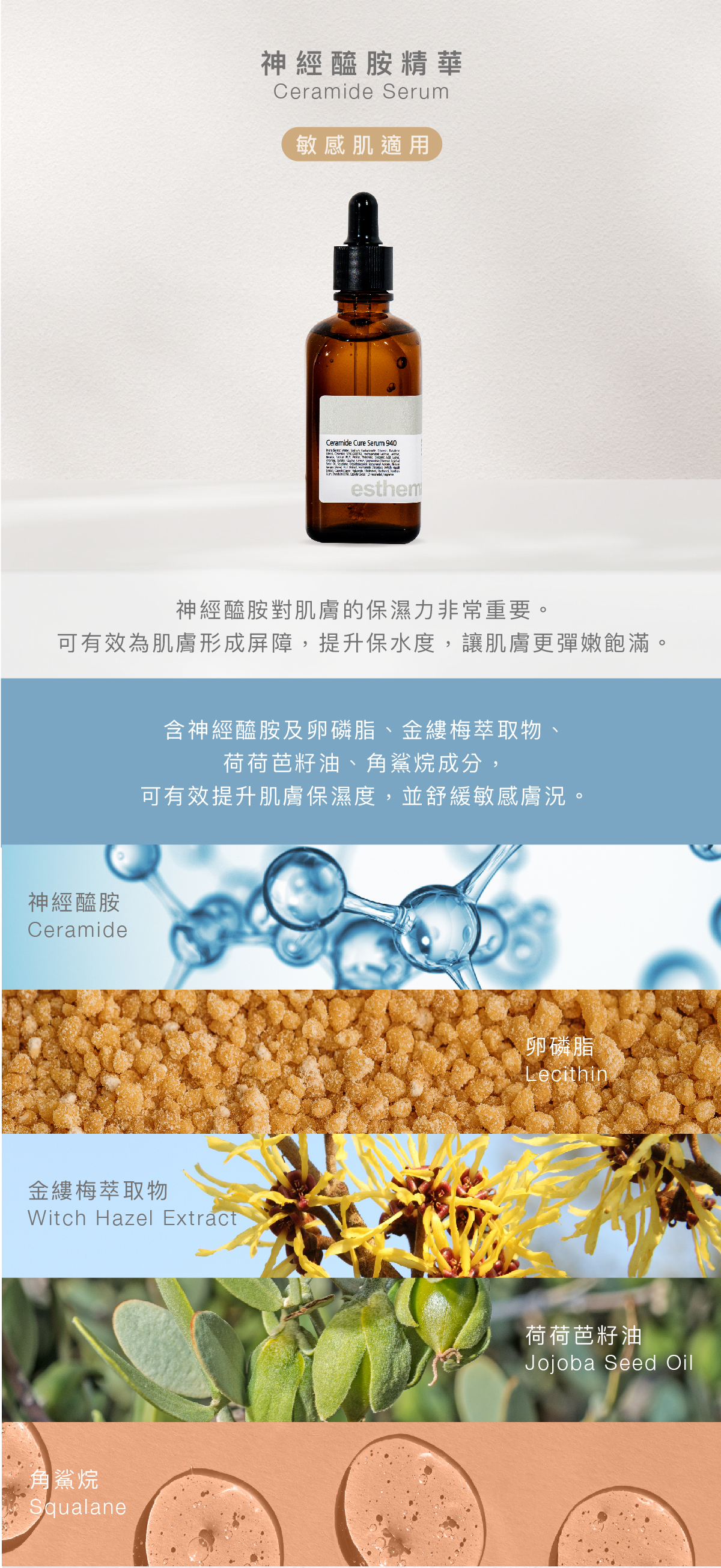 神經醯胺精華  Ceramide Serum 敏感肌 功效 神經醯胺對於肌膚的保濕力來說非常重要。 神經醯胺可有效為肌膚形成屏障，讓肌膚更彈嫩飽滿。  成分 含神經醯胺及卵磷脂、金縷梅萃取物、荷荷芭籽油、角鯊烷成分，可有效提升肌膚保濕度，並舒緩敏感膚況。  神經醯胺、卵磷脂、金縷梅萃取物、荷荷芭籽油、角鯊烷