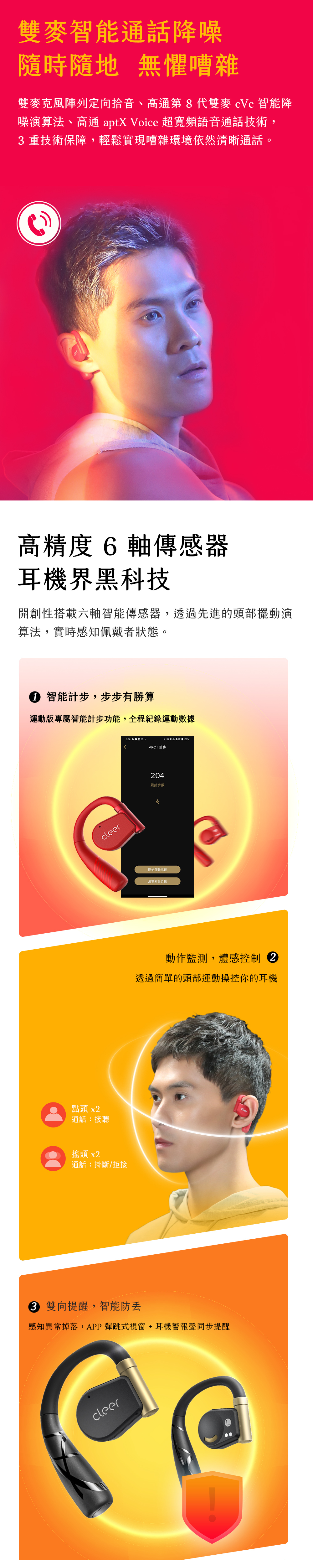 雙麥智能通話降噪隨時隨地 無懼嘈雜雙麥克風陣列定向拾音、高通第8代雙 智能降噪演算法、高通 aptX Voice 超寬頻語音通話技術,重技術保障,輕鬆實現嘈雜環境依然清晰通話。高精度6軸傳感器耳機界黑科技開創性搭載六軸智能傳感器,透過先進的頭部擺動演算法,實時感知佩戴者狀態。 智能計步,步步有勝算運動版專屬智能計步功能,全程紀錄運動數據點頭 x通話:接聽搖頭 x2cleer通話:掛斷/拒接%ARC  計步204累計步數開始運動挑戰清零累計步數動作監測,體感控制 2透過簡單的頭部運動操控你的耳機3 雙向提醒,智能防感知異常掉落,APP彈跳式視窗+耳機警報聲同步提醒cleer