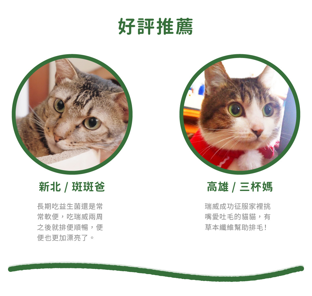 瑞威 評價 新北 / 班班爸 長期吃益生菌還是常常軟便,吃瑞威兩周之後就排便順暢,便便也更加漂亮了。 高雄 / 三杯媽 瑞威成功征服家裡挑嘴愛吐毛的貓貓,有草本纖維幫助排毛!