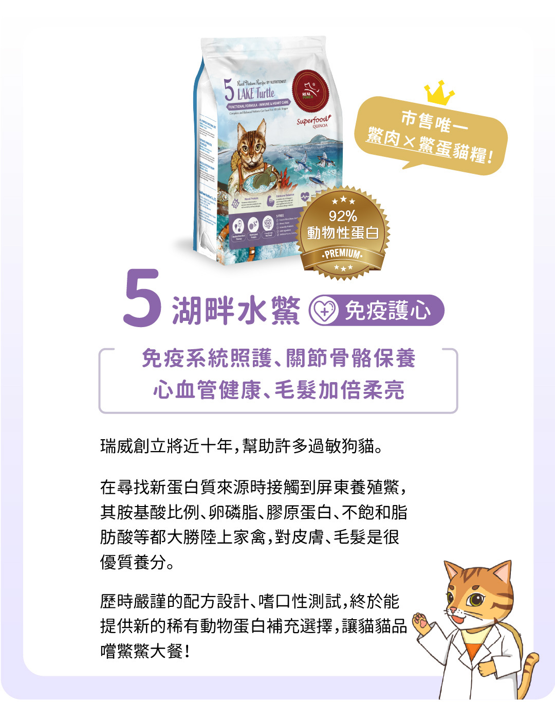 全台獨家鱉肉貓糧貓飼料!高含量92%動物性蛋白,照護免疫力護心,提供免疫系統照護及關節骨骼保養,促進心血管健康與毛髮柔亮。瑞威擁有近十年經驗,專注於敏感貓咪的營養需求。選用屏東養殖鱉,富含優質胺基酸、卵磷脂、膠原蛋白及不飽和脂肪酸,為皮膚與毛髮提供優質養分。經過嚴謹配方設計和嗜口性測試,推出稀有動物蛋白選擇,讓貓咪享受鱉鱉大餐。