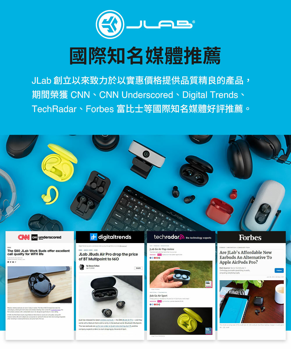 B國際知名媒體推薦J 創立以來致力於以實惠價格提供品質精良的產品 N Underscored Digitl TrendsTechRdar、Forbes 富比士等國際知名媒體好評推薦。CNN CN underscoreddigitaltrendsThe 80  Work  fer excellentcall quality for WFH lifeJLab JBuds  Pro drop e priceof BT  to $60   thLab    latest    Buds Air     a     a  in     MultipointThe new earbuds are up for pre on   ing  ,  the   to start shipping by the end of the technology expertsJLab Go Air Pop review Go Air SportForbesAre JLabs Affordable NewEarbuds An Alternative ToApple AirPods Pro?