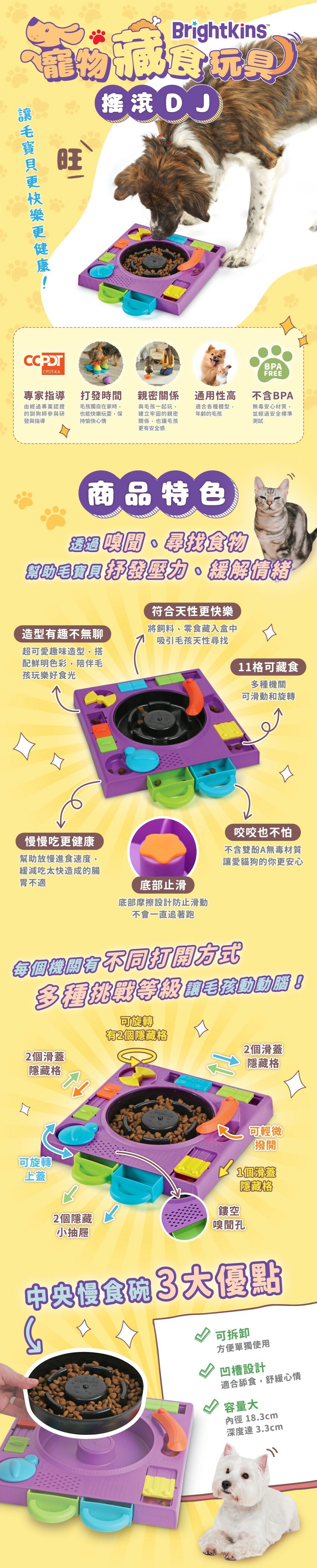 商品特色:透過嗅聞、尋找食物，幫助毛寶貝抒發壓力、緩解情緒。造型有趣不無聊，咬咬也不怕，符合天性更快樂，慢慢吃更健康，底部止滑，11格可藏食。每個機關有不同打開方式，多種挑戰等級讓毛孩動動腦!中央慢食碗3大優點:可拆卸、凹槽設計、容量大。