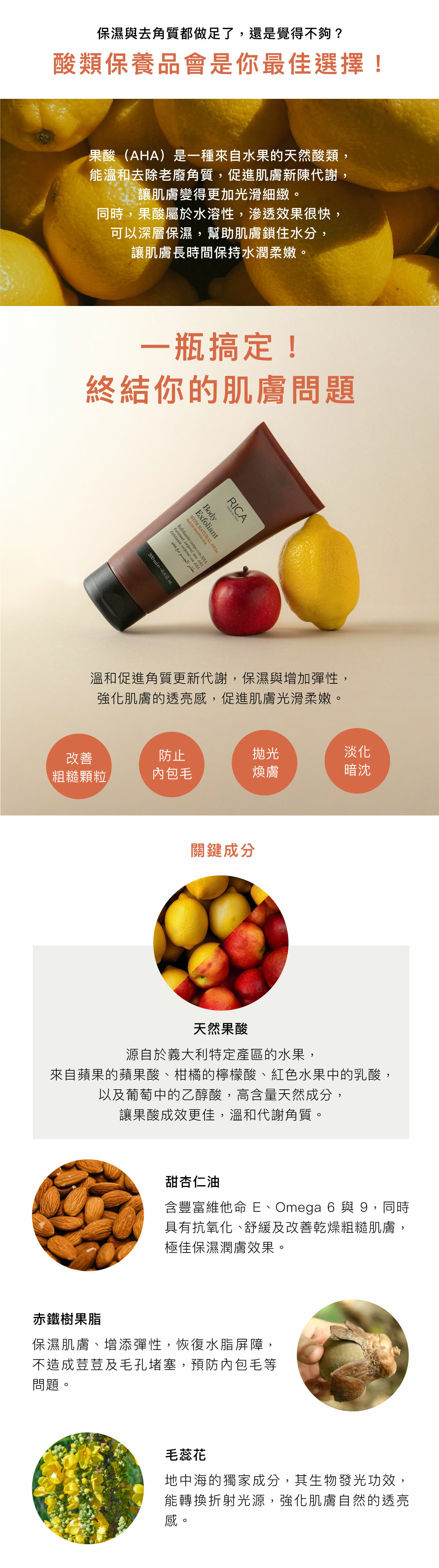 保濕與去角質都做足了,還是覺得不夠? 酸類保養品會是你最佳選擇! 果酸(AHA)是一種來自水果的天然酸類,能溫和去除老廢角質,促進肌膚新陳代謝,讓肌膚變得更加光滑細緻。同時,果酸屬於水溶性,滲透效果很快,可以深層保濕,幫助肌膚鎖住水分,讓肌膚長時間保持水潤柔嫩。 一瓶搞定! 終結你的肌膚問題 溫和促進角質更新代謝,保濕與增加彈性,強化肌膚的透亮感,促進肌膚光滑柔嫩。 改善粗糙顆粒 防止內包毛 拋光煥膚 淡化暗沈 關鍵成分 天然果酸 源自於義大利特定產區的水果,來自蘋果的蘋果酸、柑橘的檸檬酸、紅色水果中的乳酸,以及葡萄中的乙醇酸,高含量天然成分,讓果酸成效更佳,溫和代謝角質。 甜杏仁油 含豐富維他命E、Omega 6與9,同時具有抗氧化、舒緩及改善乾燥粗糙肌膚,極佳保濕潤膚效果。 赤鐵樹果脂 保濕肌膚、增添彈性,恢復水脂屏障,不造成荳荳及毛孔堵塞,預防內包毛等問題。 毛蕊花 地中海的獨家成分,其生物發光功效,能轉換折射光源,強化肌膚自然的透亮感。