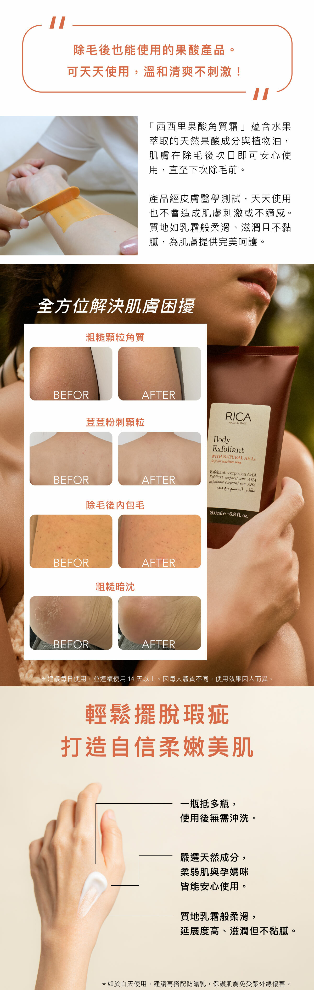 除毛後也能使用的果酸產品。 可天天使用,溫和清爽不刺激! 「西西里果酸角質霜」蘊含水果萃取的天然果酸成分與植物油,肌膚在除毛後次日即可安心使用,直至下次除毛前。 產品經皮膚醫學測試,天天使用也不會造成肌膚刺激或不適感。質地如乳霜般柔滑、滋潤且不黏膩,為肌膚提供完美呵護。 全方位解決肌膚困擾 粗糙顆粒角質 荳荳粉刺顆粒 除毛後內包毛 粗糙暗沈 *建議每日使用,並連續使用14天以上。因每人體質不同,使用效果因人而異。 輕鬆擺脫瑕疵 打造自信柔嫩美肌 一瓶抵多瓶,使用後無需沖洗。 嚴選天然成分,柔弱肌與孕媽咪皆能安心使用。 質地乳霜般柔滑,延展度高、滋潤但不黏膩。 *如於白天使用,建議再搭配防曬乳,保護肌膚免受紫外線傷害。