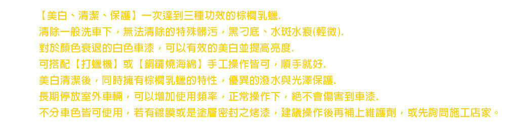 【美白、清潔、保護】一次達到三種功效的棕櫚乳蠟清除一般洗車下,無法清除的特殊髒污,黑刁底、水斑水痕(輕微)對於顏色衰退的白色車漆,可以有效的美白並提高亮度可搭配【打蠟機】或【銅鑼燒海綿】手工操作皆可,順手就好.美白清潔後,同時擁有棕櫚乳蠟的特性,優異的潑水與光澤保護.長期停放室外車輛,可以增加使用頻率,正常操作下,絕不會傷害到車漆.不分車色皆可使用,若有鍍膜或是塗層密封之烤漆,建議操作後再補上維護劑,或先詢問施工店家。