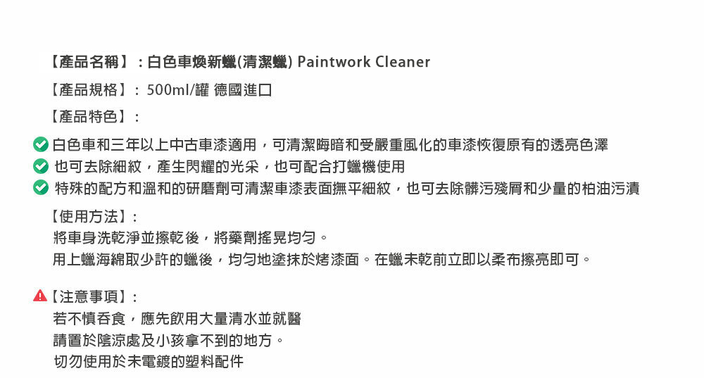 【產品名稱】:白色車煥新(清潔) Paintwork Cleaner【產品規格】:500ml/罐 德國進口【產品特色】:白色車和三年以上中古車漆適用可清潔晦暗和受嚴重風化的車漆恢復原有的透亮色澤也可去除細紋,產生閃耀的光采,也可配合打蠟機使用特殊的配方和溫和的研磨劑可清潔車漆表面撫平細紋,也可去除髒污殘和少量的柏油污漬【使用方法】:將車身洗乾淨並擦乾後,將藥劑搖晃均勻。用上蠟海綿取少許的蠟後,均勻地塗抹於烤漆面。在蠟未乾前立即以柔布擦亮即可。A【注意事項】:若不慎吞食,應先飲用大量清水並就醫請置於陰涼處及小孩拿不到的地方。切勿使用於未電鍍的塑料配件