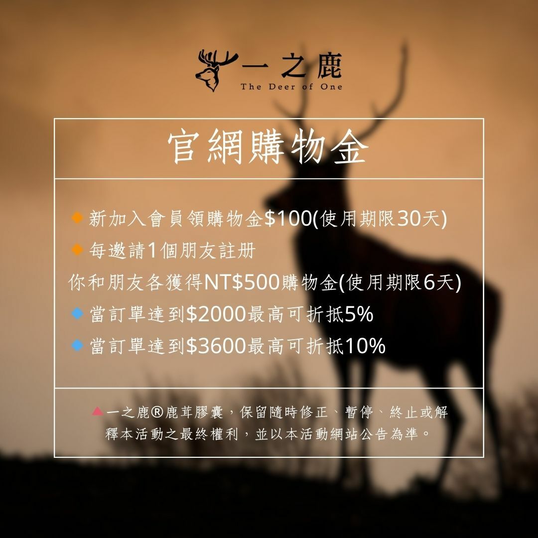 一之鹿®鹿茸膠囊 🔸新加入會員領購物金$100(使用期限30天) 🔸每邀請1個朋友註冊 你和朋友各獲得NT$ 500購物金(使用期限6天) 🔹當訂單達到$2000最高可折抵5% 🔹當訂單達到$3600最高可折抵10%