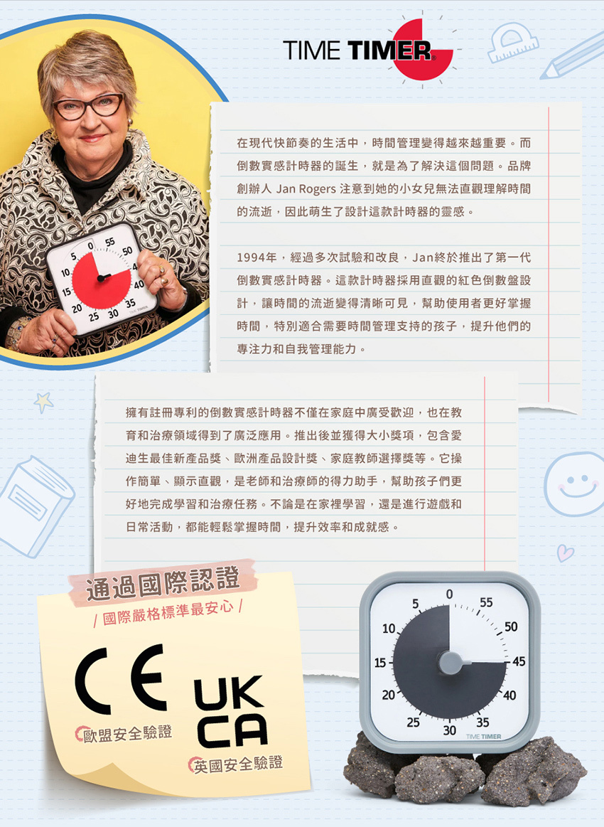 在現代快節奏的生活中,時間管理變得越來越重要。而倒數實感計時器的誕生,就是為了解決這個問題。品牌創辦人 Jan Rogers 注意到她的小女兒直法觀理解時間的流逝,因此萌生了設計這款計時器的靈感。1994年,經過多次試驗和改良,Jan終於推出了第一代倒數實感計時器。這款計時器採用直觀的紅色倒數盤設計,讓時間的流逝變得清晰可見,幫助使用者更好掌握時間,特別適合需要時間管理支持的孩子,提升他們的專注力和自我管理能力。擁有註冊專利的倒數實感計時器不僅在家庭中廣受歡迎,也在教育和治療領域得到了廣泛應用。推出後並獲得大小獎項,包含愛迪生最佳新產品獎、歐洲產品設計獎、家庭教師選擇獎等。它操作簡單、顯示直觀,是老師和治療師的得力助手,幫助孩子們更好地完成學習和治療任務。不論是在家裡學習,還是進行遊戲和日常活動,都能輕鬆掌握時間,提升效率和成就感。通過國際認證，最安心。