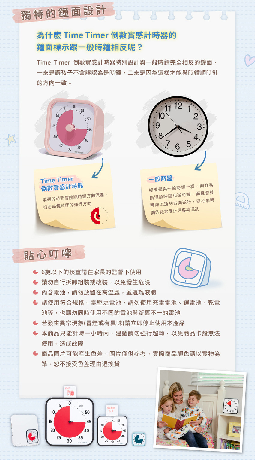 Time Timer 倒數實感計時器特別設計與一般時鐘完全相反的鐘面,一來是讓孩子不會誤認為是時鐘,二來是因為這樣才能與時鐘順時針的方向一致。貼心叮嚀:6歲以下的孩童請在家長的監督下使用。請勿自行拆卸組裝或改裝,以免發生危險。內含電池,請勿放置在高溫處,並遠離液體。請使用符合規格、電壓之電池,請勿使用充電電池、鋰電池、乾電池等,也請勿同時使用不同的電池與新舊不一的電池。若發生異常現象(冒煙或有異味)請立即停止使用本產品。本商品只能計時一小時內,建議請勿強行超轉,以免商品卡殼無法使用、造成故障。商品圖片可能產生色差,圖片僅供參考,實際商品顏色請以實物為準,恕不接受色差理由退換貨。