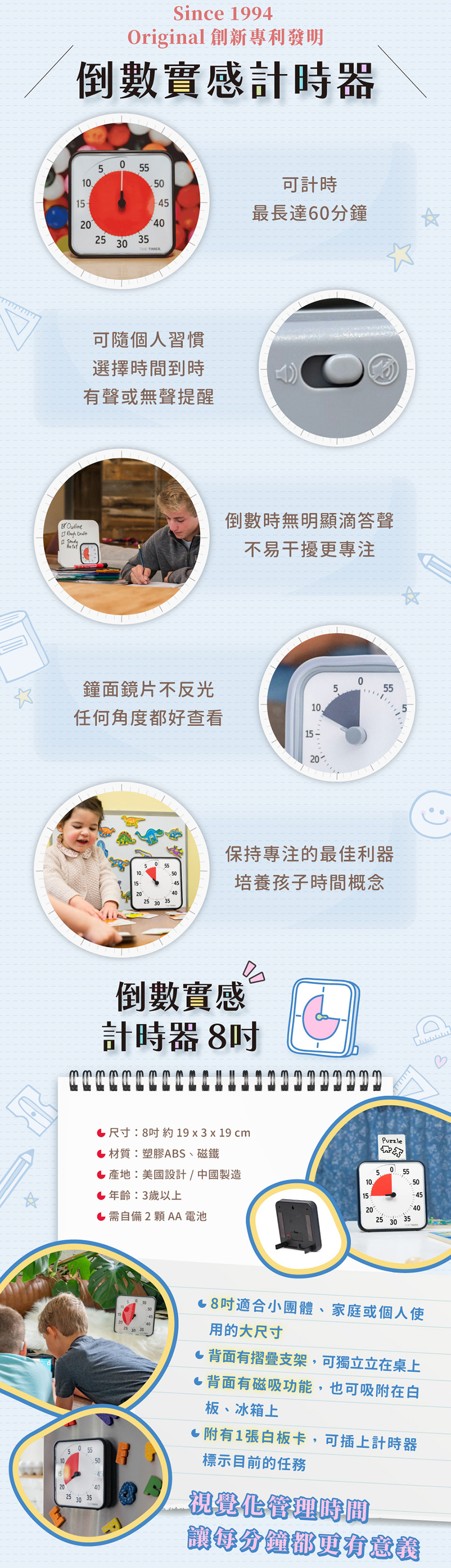 商品尺寸:約19x3x19cm，材質:塑膠ABS、磁鐵，產地:美國設計/中國製造，年齡:3歲以上，需自備2顆AA電池。商品特色:可計時最長達60分鐘、可随個人習慣選擇時間到時有聲或無聲提醒、倒數時無明顯滴答聲，不易干擾更專注、鐘面鏡片不反光，任何角度都好查看、保持專注的最佳利器，培養孩子時間概念。8吋適合小團體、家庭或個人使用的大尺寸,背面有摺疊支架,可獨立立在桌上,背面有磁吸功能,也可吸附在白板、冰箱上附有1張白板卡,可插上計時器標示目前的任務