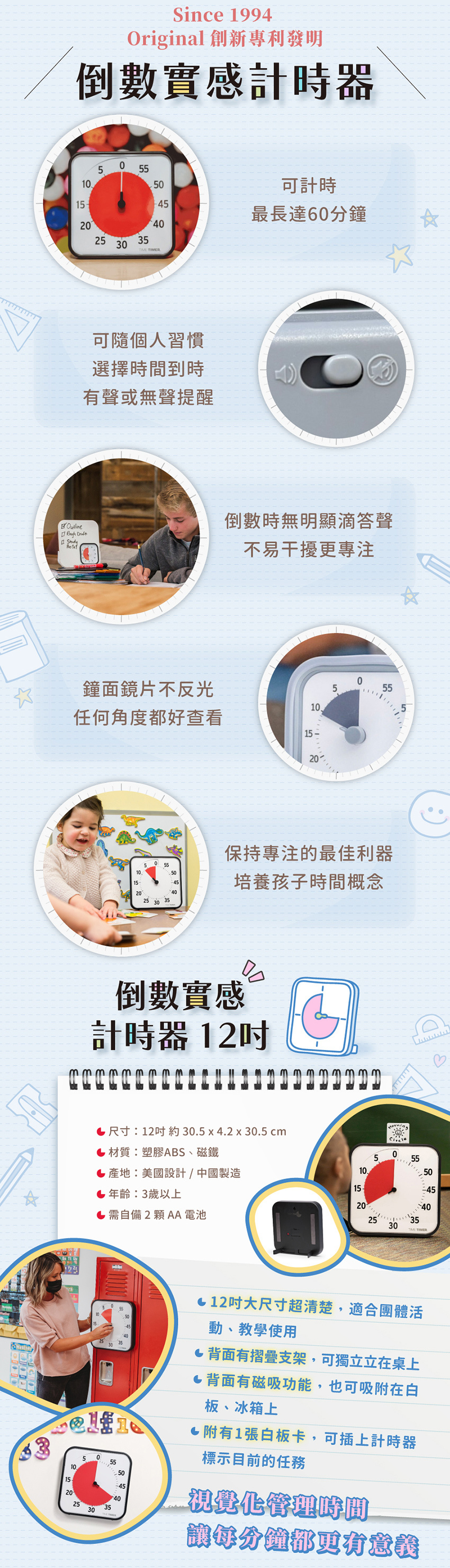 商品尺寸:約30.5x4.2x30.5cm,材質:塑膠ABS、磁鐵,產地:美國設計/中國製造,年齡:3歲以上,需自備2顆AA電池。商品特色:可計時最長達60分鐘、可随個人習慣選擇時間到時有聲或無聲提醒、倒數時無明顯滴答聲,不易干擾更專注、鐘面鏡片不反光,任何角度都好查看、保持專注的最佳利器,培養孩子時間概念。12吋大尺寸超清楚,適合團體活動、教學使用,背面有摺疊支架,可獨立立在桌上,背面有磁吸功能,也可吸附在白板、冰箱上,附有1張白板卡,可插上計時器標示目前的任務