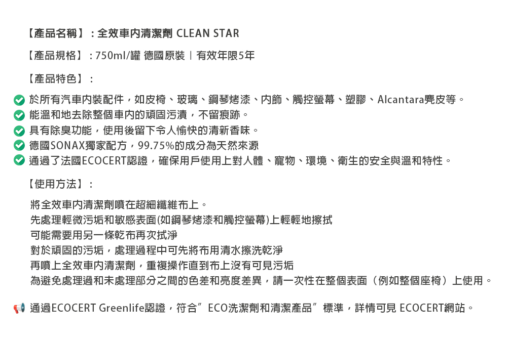 【產品名稱】:全效清潔劑 CLEAN STAR【產品規格】:750ml/罐 德國原裝有效年限5年【產品特色】:於所有汽車配件如皮椅、玻璃、鋼琴烤漆、、觸控螢幕、塑膠、Alcantara麂皮等。 能溫和地去除整個的頑固污漬不留痕跡。 具有除臭功能使用後留下令人愉快的清新香味。 德國SONAX獨家配方,99.75%的成分為天然來源了法國ECOCERT認證,確保用戶使用上對人體、寵物、環境、衛生的安全與溫和特性。【使用方法】:將全效車內清潔劑噴在超細纖維布上。先處理輕微污垢和敏感表面(如鋼琴烤漆和觸控螢幕上輕輕地擦拭可能需要用另一條乾布再次拭淨對於頑固的污垢,處理過程中可先將布用清水擦洗乾淨再噴上全效車內清潔劑,重複操作直到布上沒有可見污垢為避免處理過和未處理部分之間的色差和亮度差異,請一次性在整個表面(例如整個座椅)上使用。)通過ECOCERT Greenlife認證,符合ECO洗潔劑和清潔產品標準,詳情可見 ECOCERT網站。