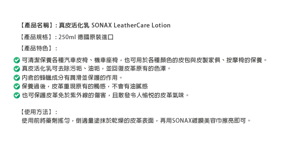 【產品名稱: 真皮活化乳 SONAX LeatherCare Lotion【產品規格】:250ml 德國原裝進口【產品特色】:可清潔保養各種汽車皮椅、機車座椅,也可用於各種顏色的皮包與皮製家俱、按摩椅的保養。 真皮活化乳可去除污垢、油垢,並回復皮革原有的色澤。内含的蜂蠟成分有潤滑並保護的作用。保養過後,皮革重現原有的觸感,不會有油膩感也可保護皮革免於紫外線的傷害,且散發令人愉悦的皮革氣味。【使用方法】:使用前將藥劑,倒適量塗抹於乾燥的皮革表面,再用SONAX鍍膜美容巾擦亮即可。