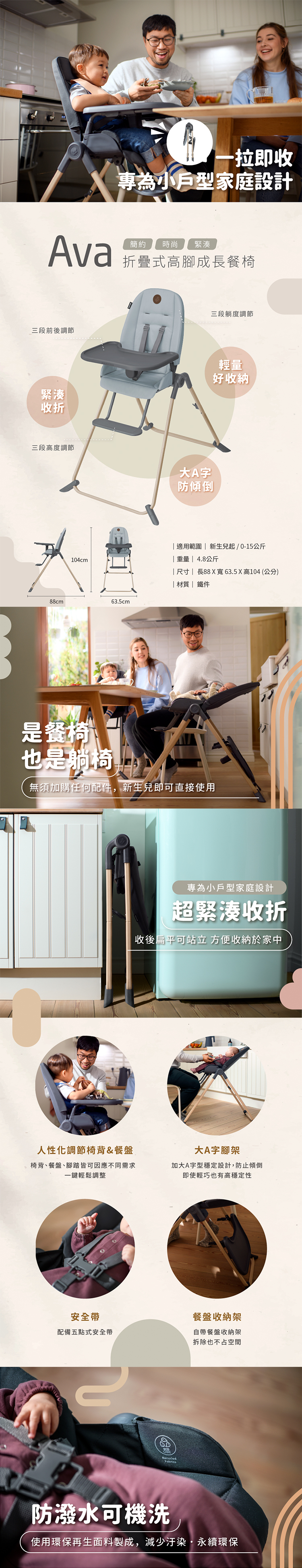 一拉即收專為小戶型家庭設計Ava簡約時尚 緊湊折疊式高腳成長餐椅三段前後調節三段躺度調節緊湊收折輕量好收納三段高度調節大A字防傾倒104cm88cm63.5cm適用範圍  新生兒起/0-15公斤 重量 | 4.8公斤| 尺寸|長88X寬63.5X高104 (公分)|材質| 鐵件是餐椅也是躺椅無須加購任何配件,新生兒即可直接使用專為小戶型家庭設計超緊湊收折收後扁平可站立 方便收納於家中人性化調節椅背&餐盤椅背餐盤腳踏皆可因應不同需求一鍵輕鬆調整大A字腳架加大A字型穩定設計,防止傾倒即使輕巧也有高穩定性安全帶餐盤收納架配備五點式安全帶自帶餐盤收納架拆除也不占空間防潑水可機洗使用環保再生面料製成,減少汙染永續環保