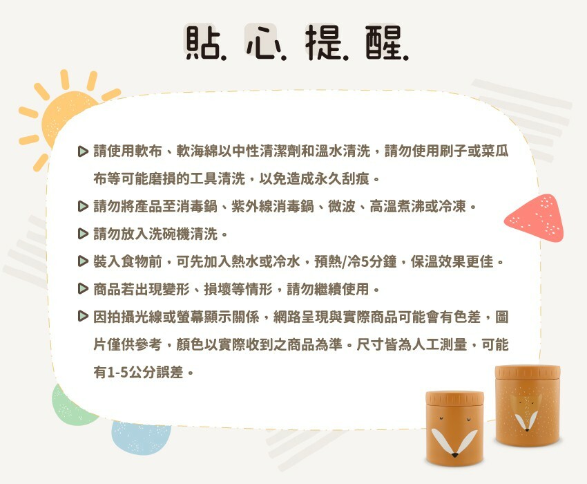 貼心提醒:請使用軟布、軟海綿以中性清潔劑和温水清洗,請勿使用刷子或菜瓜布等可能磨損的工具清洗,以免造成永久刮痕。請勿將產品至消毒鍋、紫外線消毒鍋、微波、高温煮沸或冷凍。請勿放入洗碗機清洗。裝入食物前,可先加入熱水或冷水,預熱/冷5分鐘,保温效果更佳。商品若出現變形、損壞等情形,請勿繼續使用。因拍攝光線或螢幕顯示關係,網路呈現與實際商品可能會有色差,圖片僅供參考,顏色以實際收到之商品為准。尺寸皆為人工測量,可能有1-5公分誤差。