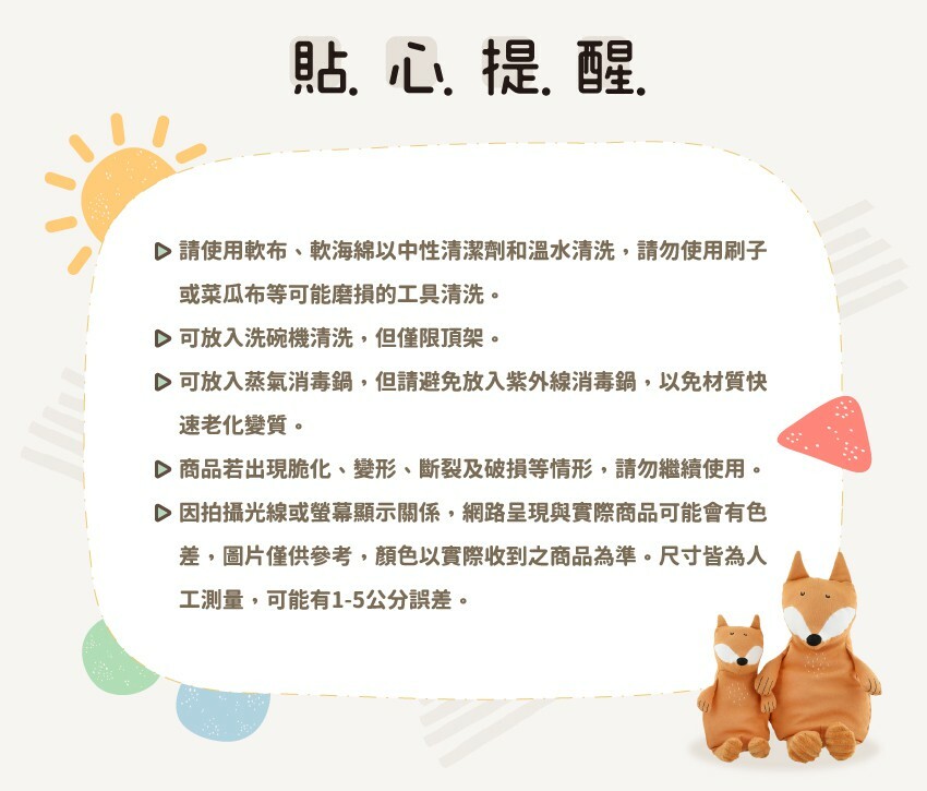 貼心提醒:請使用軟布、軟海綿以中性清潔劑和溫水清洗,請勿使用刷子或菜瓜布等可能磨損的工具清洗。可放入洗碗機清洗,但僅限頂架。可放入蒸氣消毒鍋,但請避免放入紫外線消毒鍋,以免材質快速老化變質。商品若出現脆化、變形、斷裂及破損等情形,請勿繼續使用。因拍攝光線或螢幕顯示關係,網路呈現與實際商品可能會有色差,圖片僅供參考,顏色以實際收到之商品為準。尺寸皆為人工測量,可能有1-5公分誤差。
