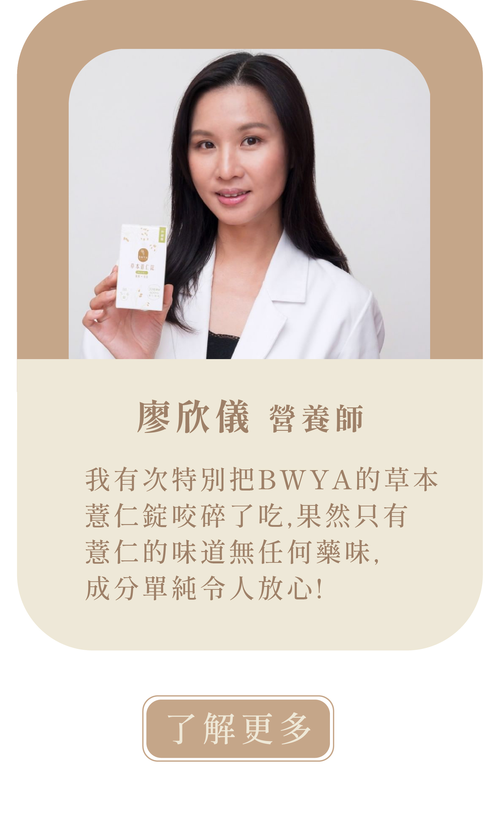 [營養師推薦]  欣儀的營養聊天室  許多人會吃薏仁來保養肌膚 且薏仁的鉀離子高，可幫助身體水分代謝，緩解水腫情形。  BWYA的草本薏仁錠是以薏仁為原料，在高溫萃取下精煉成錠狀的薏仁錠 使用天然的食材，無多餘添加物