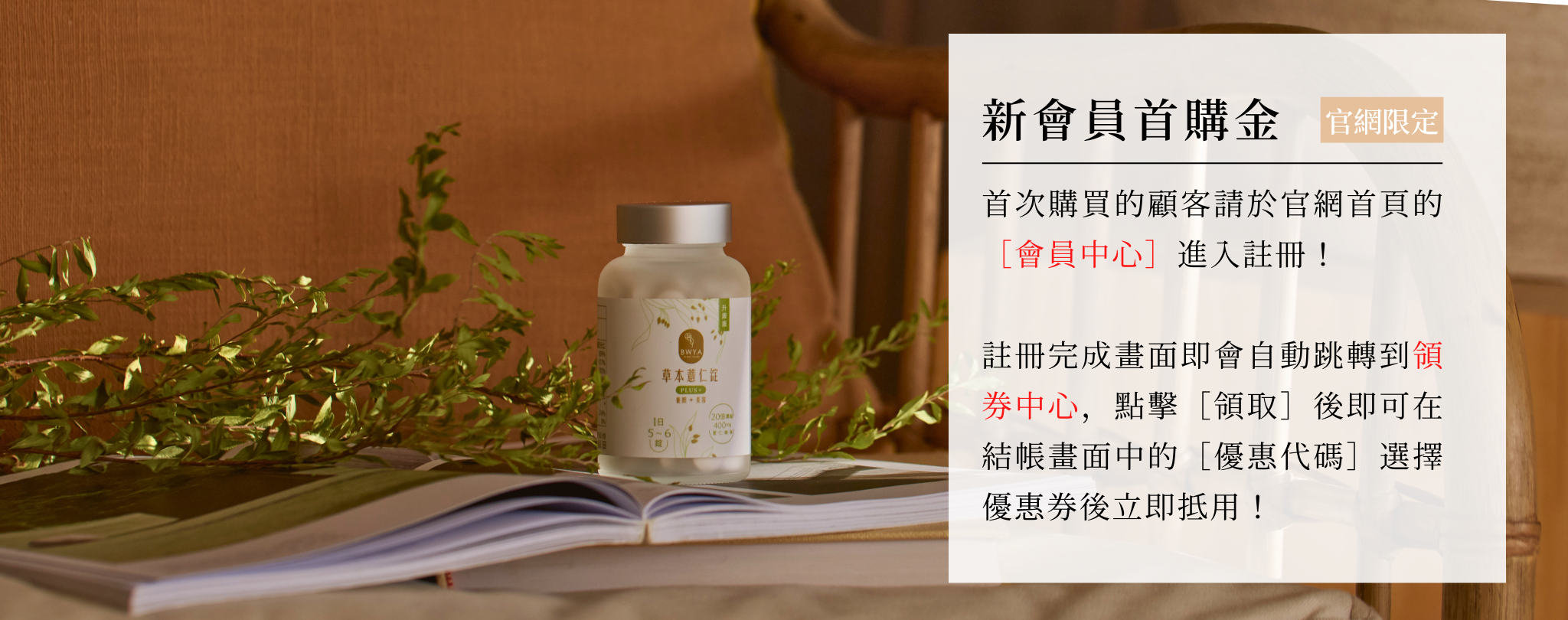 首次購買的顧客請於官網首頁的［會員中心］進入註冊！  註冊完成畫面即會自動跳轉到領券中心，點擊［領取］後即可在結帳畫面中的［優惠代碼］選擇優惠券後立即抵用！