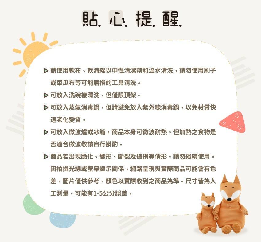 請使用軟布、軟海綿以中性清潔劑和溫水清洗,請勿使用刷子或菜瓜布等可能磨損的工具清洗。可放入洗碗機清洗,但僅限頂架。可放入蒸氣消毒鍋,但請避免放入紫外線消毒鍋,以免材質快速老化變質。可放入微波爐或冰箱,商品本身可微波耐熱,但加熱之食物是否適合微波敬請自行斟酌。商品若出現脆化、變形、斷裂及破損等情形,請勿繼續使用。因拍攝光線或螢幕顯示關係,網路呈現與實際商品可能會有色差,圖片僅供參考,顏色以實際收到之商品為準。尺寸皆為人工測量,可能有1-5公分誤差。