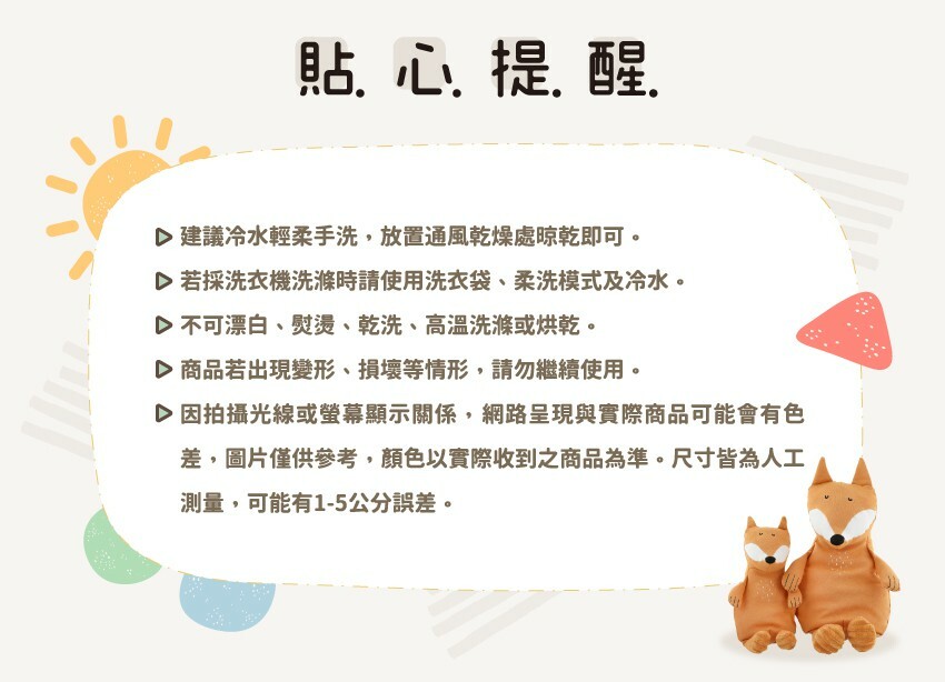 建議冷水輕柔手洗,放置通風乾燥處晾乾即可。若採洗衣機洗滌時請使用洗衣袋、柔洗模式及冷水。不可漂白、熨燙、乾洗、高溫洗滌或烘乾。商品若出現變形、損壞等情形,請勿繼續使用。因拍攝光線或螢幕顯示關係,網路呈現與實際商品可能會有色差,圖片僅供參考,顏色以實際收到之商品為准。尺寸皆為人工測量,可能有1-5公分誤差。