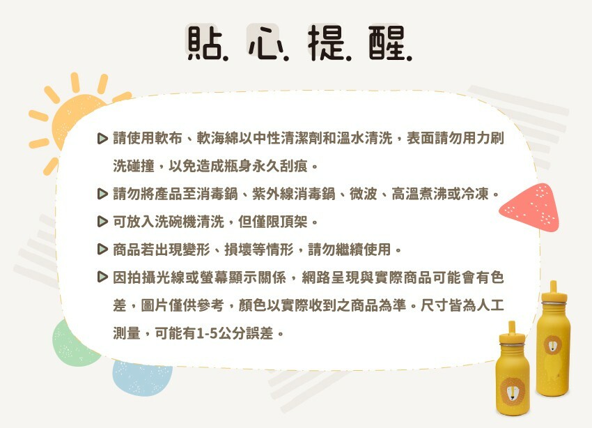 請使用軟布、軟海綿以中性清潔劑和溫水清洗,表面請勿用力刷洗碰撞,以免造成瓶身永久刮痕。請勿將產品至消毒鍋、紫外線消毒鍋、微波、高溫煮沸或冷凍。可放入洗碗機清洗,但僅限頂架。商品若出現變形、損壞等情形,請勿繼續使用。因拍攝光線或螢幕顯示關係,網路呈現與實際商品可能會有色差,圖片僅供參考,顏色以實際收到之商品為準。尺寸皆為人工測量,可能有1-5公分誤差。