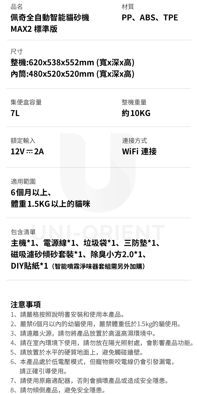 品名材質佩奇全自動智能砂機MAX2 標準版PP、ABS、TPE尺寸整機:620x538x552mm (寬x深x高)內筒:480x520x520mm (寬x深x高)集便盒容量整機重量約10KG額定輸入連接方式12V2AWiFi 連接適用範圍6個月以上、體重1.5KG以上的貓咪包含清單主機*1、電源線*1、垃圾袋*1、三防*1、磁吸濾砂傾砂套裝*1、除臭小方2.0*1、DIY貼紙*1(智能噴霧淨味器套組需另外加購)注意事項1、請嚴格按照說明書安裝和使用本產品。2、嚴禁6個月以內的幼貓使用,嚴禁體重低於1.5kg的貓使用。3、請遠離火源,請勿將產品放置於高溫高濕環境中。4、請在室內環境下使用,請勿放在陽光照射處,會影響產品功能。5、請放置於水平的硬質地面上,避免觸碰牆壁。6、本產品處於低電壓模式,但寵物撕咬電線仍會引發漏電,請正確引導使用。7、請使用原廠適配器,否則會損壞產品或造成安全隱患。8、請勿傾倒產品,避免安全隱患。