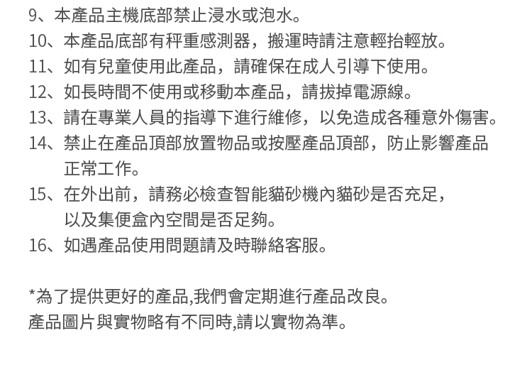 9、本產品主機底部禁止浸水或泡水。10、本產品底部有秤重感測器,搬運時請注意輕抬輕放。11、如有兒童使用此產品,請確保在成人引導下使用。12、如長時間不使用或移動本產品,請拔掉電源線。13、請在專業人員的指導下進行維修,以免造成各種意外傷害。14、禁止在產品頂部放置物品或按壓產品頂部,防止影響產品正常工作。15、在外出前,請務必檢查智能貓砂機內貓砂是否充足,以及集便盒內空間是否足夠。16、如遇產品使用問題請及時聯絡客服。*為了提供更好的產品,我們會定期進行產品改良。產品圖片與實物略有不同時,請以實物為準。