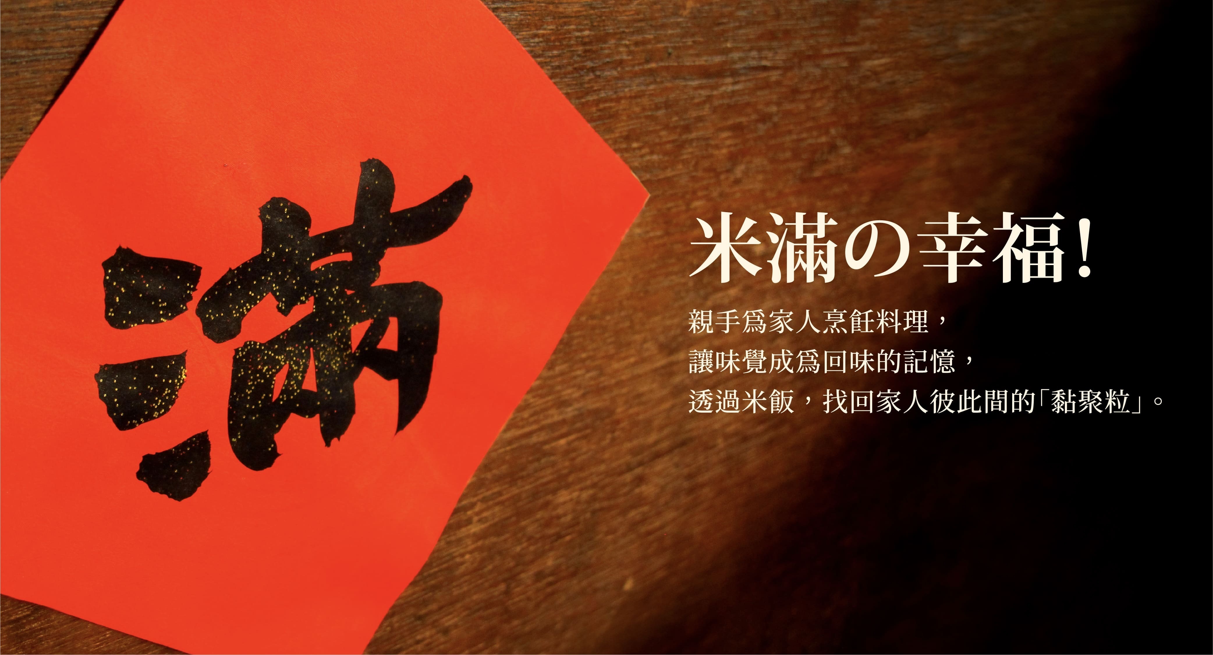 一張寫有滿字書法的春聯。米満の幸福！親手為家人烹飪料理，讓味覺成為回味的記憶，透過米飯，找回家人彼此間的黏聚粒。素食禮盒，不論吃葷吃素都推薦，傳遞美滿祝福人人都喜愛。