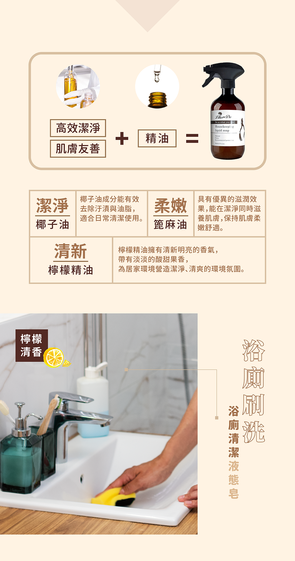 【浴廁專用家事液態皂】椰子油:有效潔淨,去除油漬與髒汙。蓖麻油:潔淨同時滋養肌膚,保持肌膚柔嫩舒適。檸檬精油:清新明亮的香氣,為居家環境營造潔淨、清爽的環境氛圍。