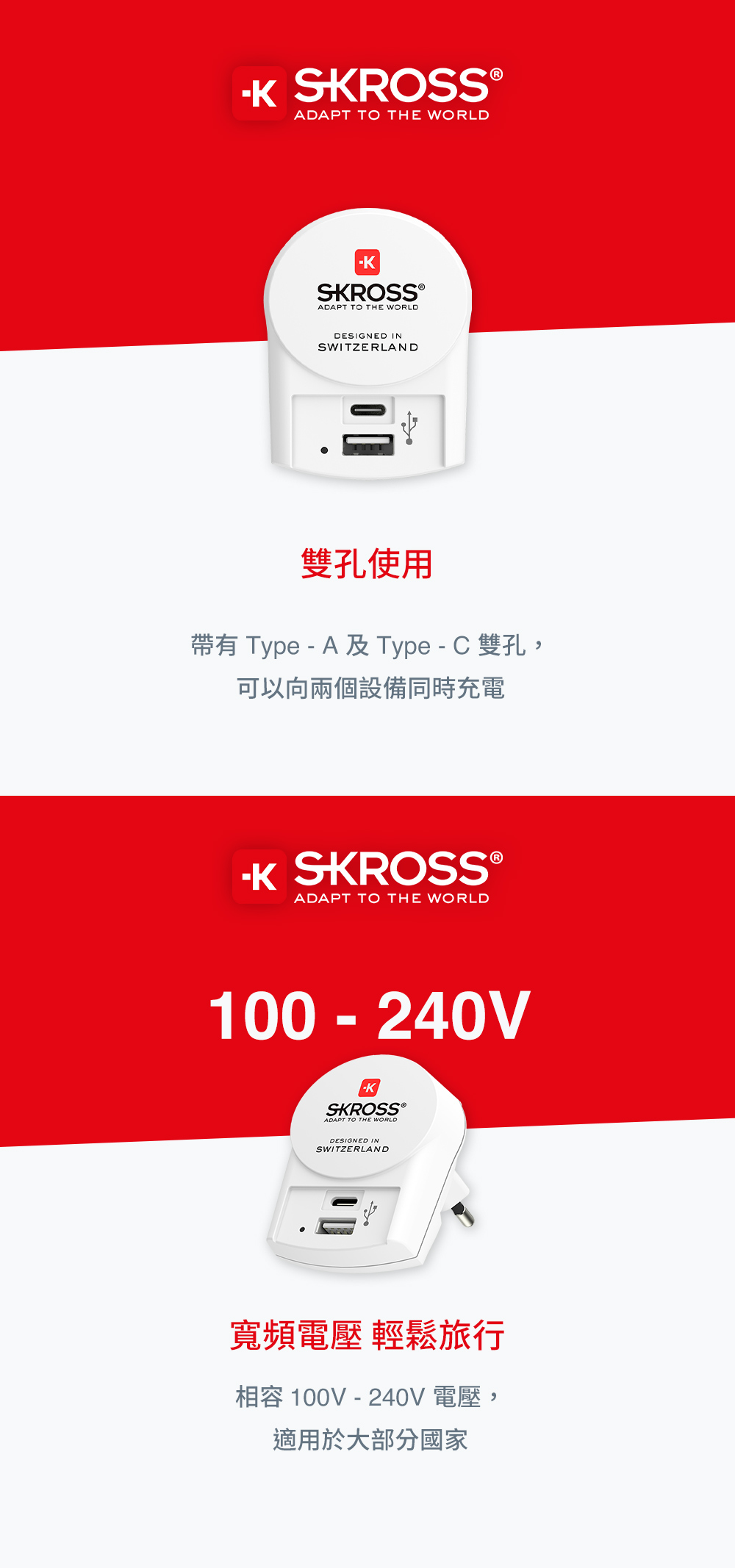 SROSS®ADAPT TO THE WORLDSKROSS ADAPT TO THE WORLDDESIGNED INSWITZERLAND雙孔使用帶有 Type - A及Type-C 雙孔,可以向兩個設備同時充電K SKROSS ®ADAPT TO THE WORLD100-240VSKROSS ®ADAPT TO THE WORLDDESIGNED INSWITZERLAND寬頻電壓 輕鬆旅行相容 100V - 240V 電壓,適用於大部分國家