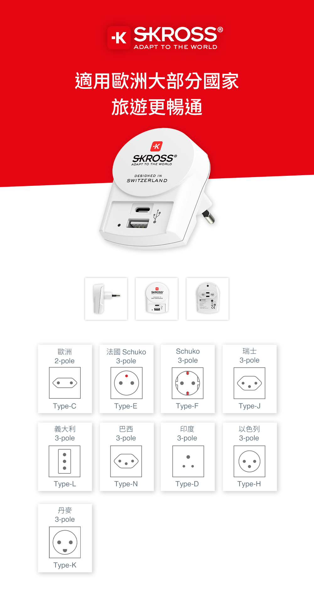 SKROSS ADAPT TO THE WORLD適用歐洲大部分國家旅遊更暢通SKROSS ®ADAPT TO THE WORLDDESIGNED INSWITZERLANDSKROSS歐洲2-pole法國 SchukoSchuko瑞士3-pole3-pole3-poleType-CType-EType-FType-J義大利巴西印度以色列3-pole3-pole3-pole3-poleType-LType-NType-DType-H丹麥3-poleType-K