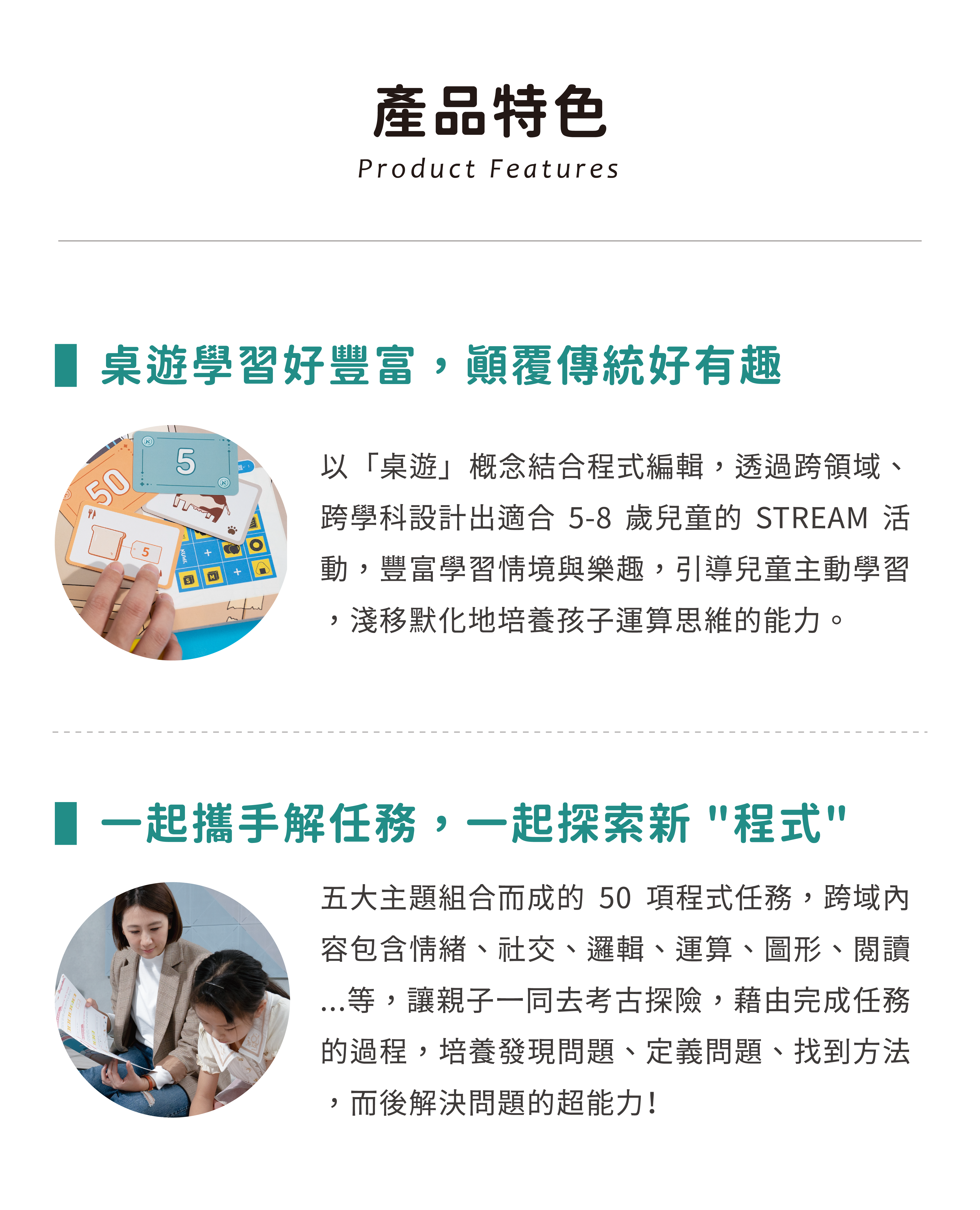 產品特色 - 以「桌遊」概念結合程式編輯,透過跨領域、跨學科設計出適合 5-8 歲兒童的 STREAM 活動,豐富學習情境與樂趣,引導兒童主動學習,淺移默化地培養孩子運算思維的能力。五大主題組合而成的50項程式任務,跨域內容包含情緒、社交、邏輯、運算、圖形、閱讀 ⋯等,讓親子一同去考古探險,藉由完成任務的過程,培養發現問題、定義問題、找到方法,而後解決問題的超能力