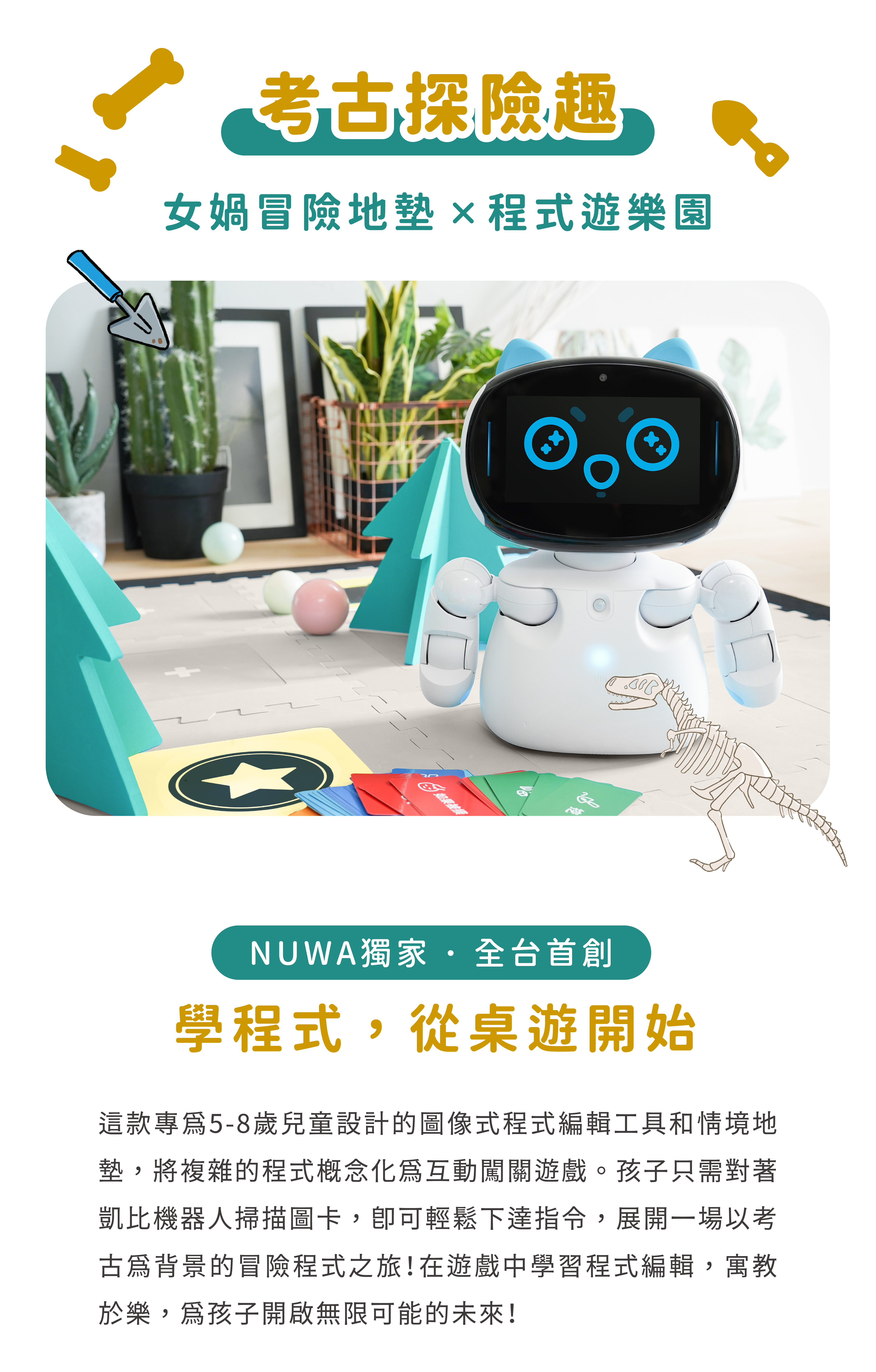 這款專為5-8歲兒童設計的圖像式程式編輯工具和情境地墊，將複雜的程式概念化為互動闖關遊戲。孩子只需對著凱比機器人掃描圖卡，卽可輕鬆下達指令，展開一場以考古為背景的冒險程式之旅！在遊戲中學習程式編輯，寓教於樂，為孩子開啟無限可能的未來！