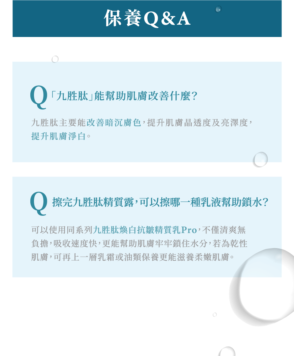 九胜肽煥白抗皺精質露-保養Q&A 九胜肽主要可以改善暗沉膚色 提升肌膚淨白 擦完九胜肽煥白抗皺精質露可以使用同系列的九胜肽煥白抗皺精質露Pro幫助肌膚鎖住水分-de第一化粧品