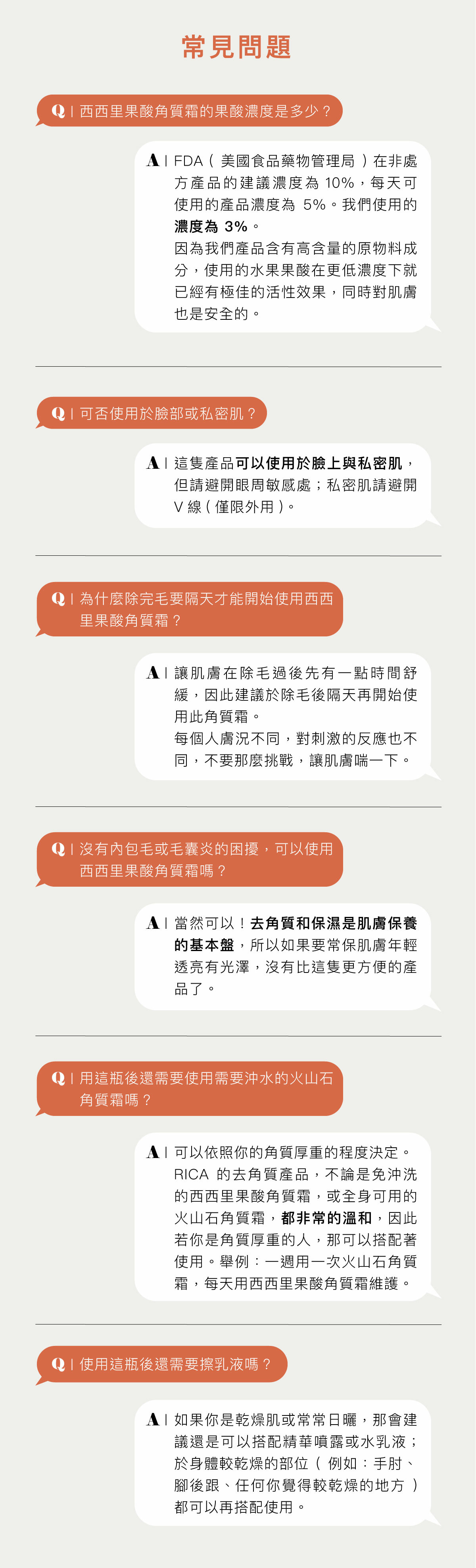 常見問題 Q:西西里果酸角質霜的果酸濃度是多少? A:FDA (美國食品藥物管理局) 在非處方產品的建議濃度為 10%,每天可使用的產品濃度為5%。我們使用的濃度為 3%。 因為我們產品含有高含量的原物料成分,使用的水果果酸在更低濃度下就已經有極佳的活性效果,同時對肌膚也是安全的。 Q:可否使用於臉部或私密肌? A:這隻產品可以使用於臉上與私密肌,但請避開眼周敏感處;私密肌請避開V線(僅限外用)。 Q:為什麼除完毛要隔天才能開始使用西西里果酸角質霜? A:讓肌膚在除毛過後先有一點時間舒緩,因此建議於除毛後隔天再開始使用此角質霜。 每個人膚況不同,對刺激的反應也不同,不要那麼挑戰,讓肌膚喘一下。 Q:沒有內包毛或毛囊炎的困擾,可以使用西西里果酸角質霜嗎? A:當然可以!去角質和保濕是肌膚保養的基本盤,所以如果要常保肌膚年輕透亮有光澤,沒有比這隻更方便的產品了。 Q:用這瓶後還需要使用需要沖水的火山石角質霜嗎? A:可以依照你的角質厚重的程度決定。 RICA的去角質產品,不論是免沖洗的西西里果酸角質霜,或全身可用的火山石角質霜,都非常的溫和,因此若你是角質厚重的人,那可以搭配著使用。舉例:一週用一次火山石角質霜,每天用西西里果酸角質霜維護。 Q:使用這瓶後還需要擦乳液嗎? A:如果你是乾燥肌或常常日曬,那會建議還是可以搭配精華噴露或水乳液;於身體較乾燥的部位(例如:手肘、腳後跟、任何你覺得較乾燥的地方)都可以再搭配使用。