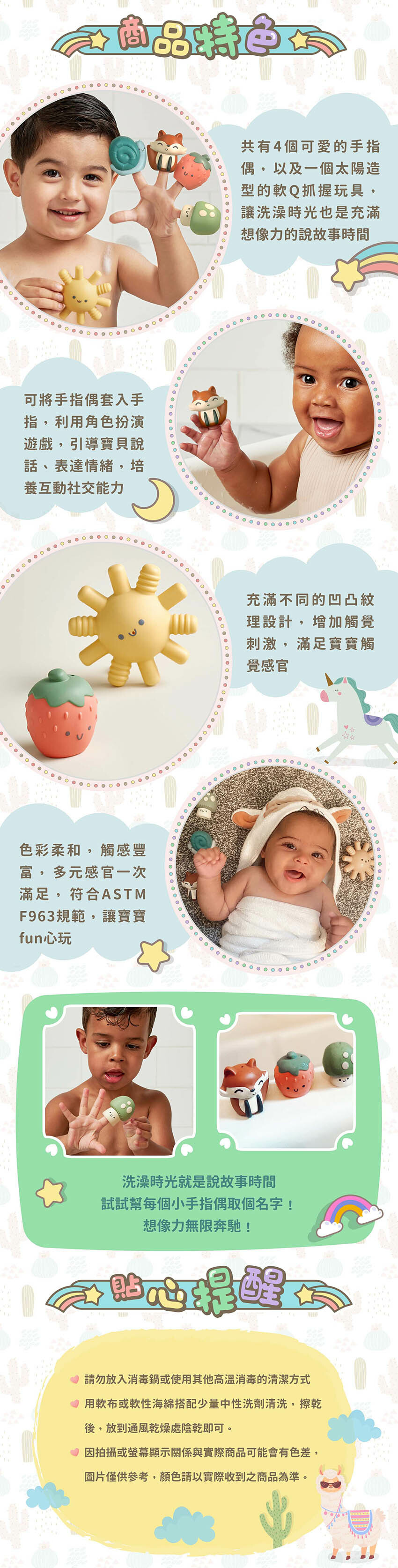 共有4個可愛的手指偶,以及一個太陽造型的軟Q抓握玩具,可將手指偶套入手指,利用角色扮演遊戲,引導寶貝說話、表達情緒,培養互動社交能力。充滿不同的凹凸紋理設計,增加觸覺刺激,滿足寶寶觸覺感官。色彩柔和,觸感豐富,多元感官一次滿足,符合ASTMF963規範,讓寶寶fun心玩。貼心提醒:請勿放入消毒鍋或使用其他高溫消毒的清潔方式,用軟布或軟性海綿搭配少量中性洗劑清洗,擦乾後,放到通風乾燥處陰乾即可。因拍攝或螢幕顯示關係與實際商品可能會有色差,圖片僅供参考,顏色請以實際收到之商品為準。
