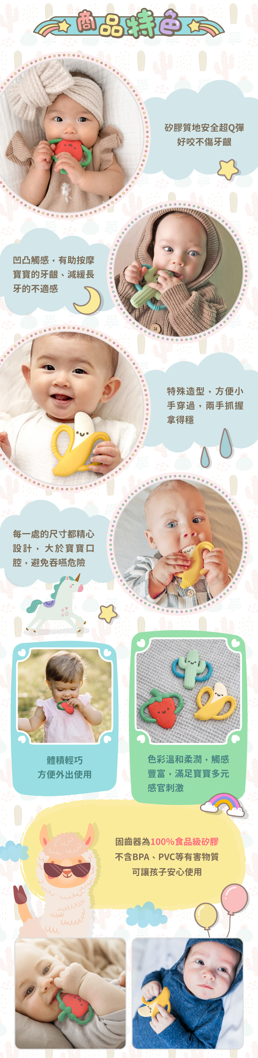 矽膠質地安全超Q彈,好咬不傷牙齦。凹凸觸感,有助按摩寶寶的牙齦、減緩長牙的不適感。特殊造型,方便小手穿過,兩手抓握拿得穩。每一處的尺寸都精心設計,大於寶寶口腔,避免吞嚥危險。體積輕巧,方便外出使用。色彩溫和柔潤,觸感豐富,滿足寶寶多元感官刺激。固齒器為100%食品級矽膠,不含BPA、PVC等有害物質,可讓孩子安心使用。