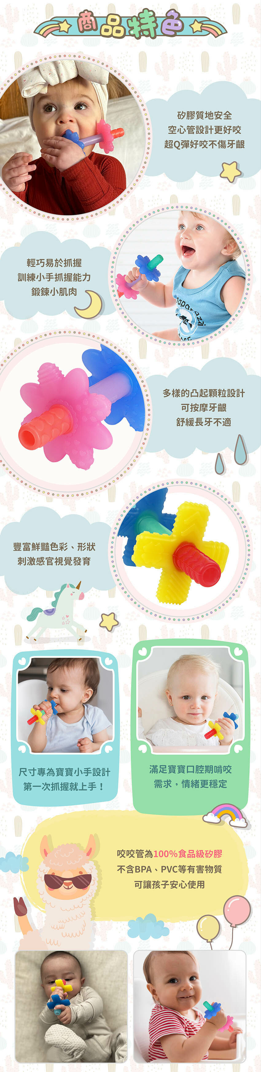 100%食品級矽膠,空心管設計更好咬。輕巧易於抓握,訓練小手抓握能力。多樣的凸起顆粒設計可舒緩長牙不適。豐富鮮豔色彩、形狀刺激感官視覺發育。尺寸專為寶寶小手設計,第一次抓握就上手!滿足寶寶口腔期啃咬需求,情緒更穩定。